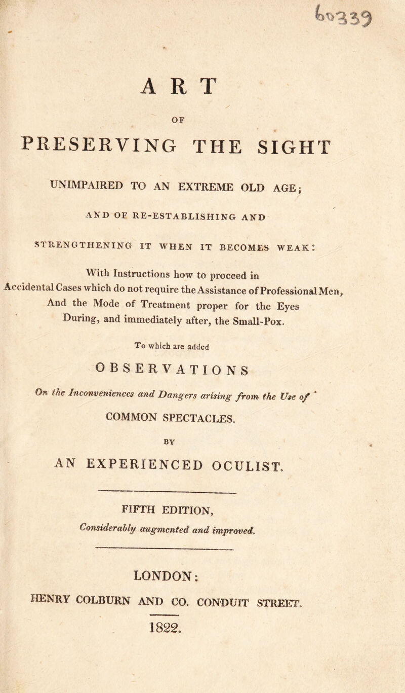 ART OF PRESERVING THE SIGHT UNIMPAIRED TO AN EXTREME OLD AGE; AND OF RE-ESTABLISHING AND STRENGTHENING IT WHEN IT BECOMES WEAK: W ith Instructions how to proceed in Accidental Cases which do not require the Assistance of Professional Men, And the Mode of Treatment proper for the Eyes During, and immediately after, the Small-Pox, To which are added OBSERVATIONS On the Inconveniences and Dangers arising from the Use of COMMON SPECTACLES. BY AN EXPERIENCED OCULIST, FIFTH EDITION, Considerably augmented and improved LONDON: HENRY COLBURN AND CO. CONDUIT STREET, 1822.