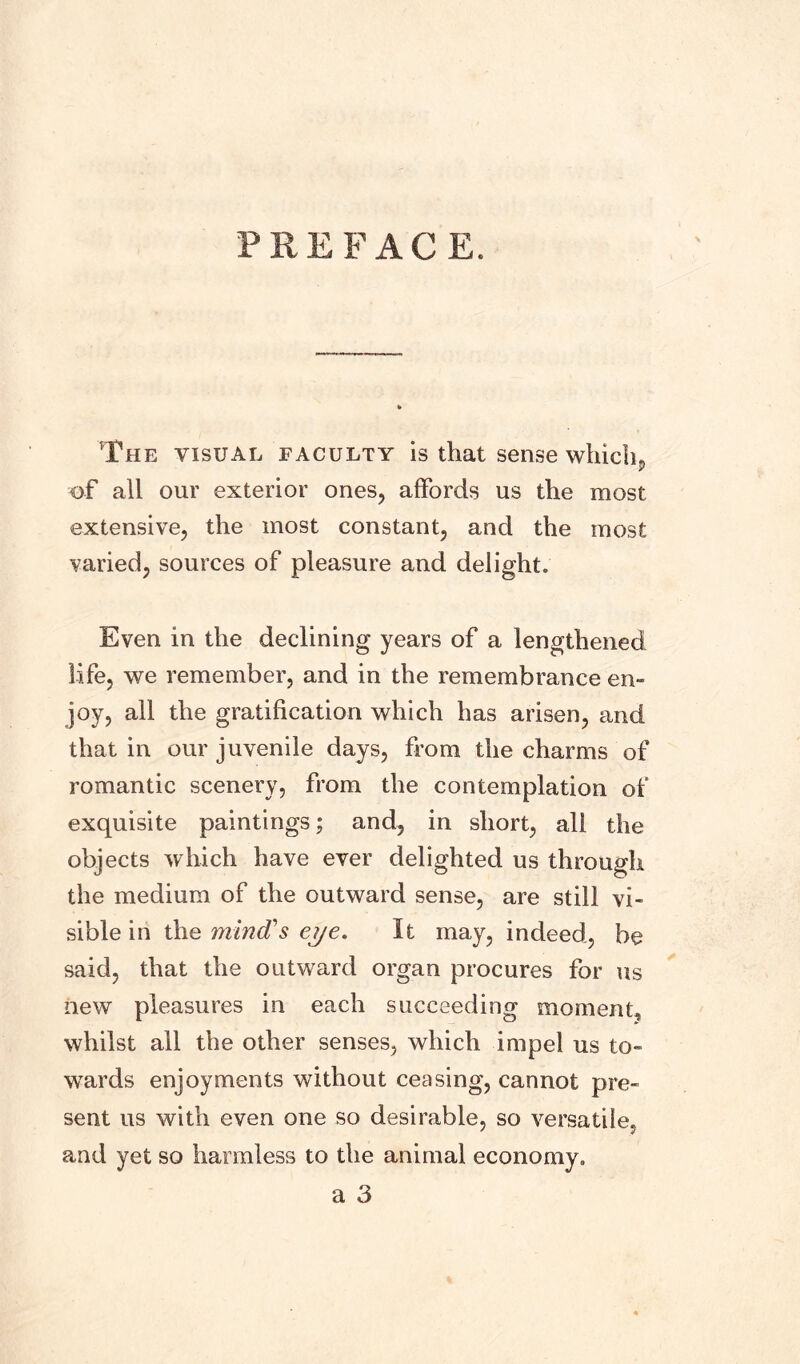 PREFACE. The visual faculty is that sense whichp ■of all our exterior ones, affords us the most extensive, the most constant, and the most varied, sources of pleasure and delight. Even in the declining years of a lengthened life, we remember, and in the remembrance en- joy, all the gratification which has arisen, and that in our juvenile days, from the charms of romantic scenery, from the contemplation of exquisite paintings; and, in short, all the objects which have ever delighted us through the medium of the outward sense, are still vi- sible in the mind's eye. It may, indeed, be said, that the outward organ procures for us new pleasures in each succeeding moment, whilst all the other senses, which impel us to- wards enjoyments without ceasing, cannot pre- sent us with even one so desirable, so versatile, and yet so harmless to the animal economy.