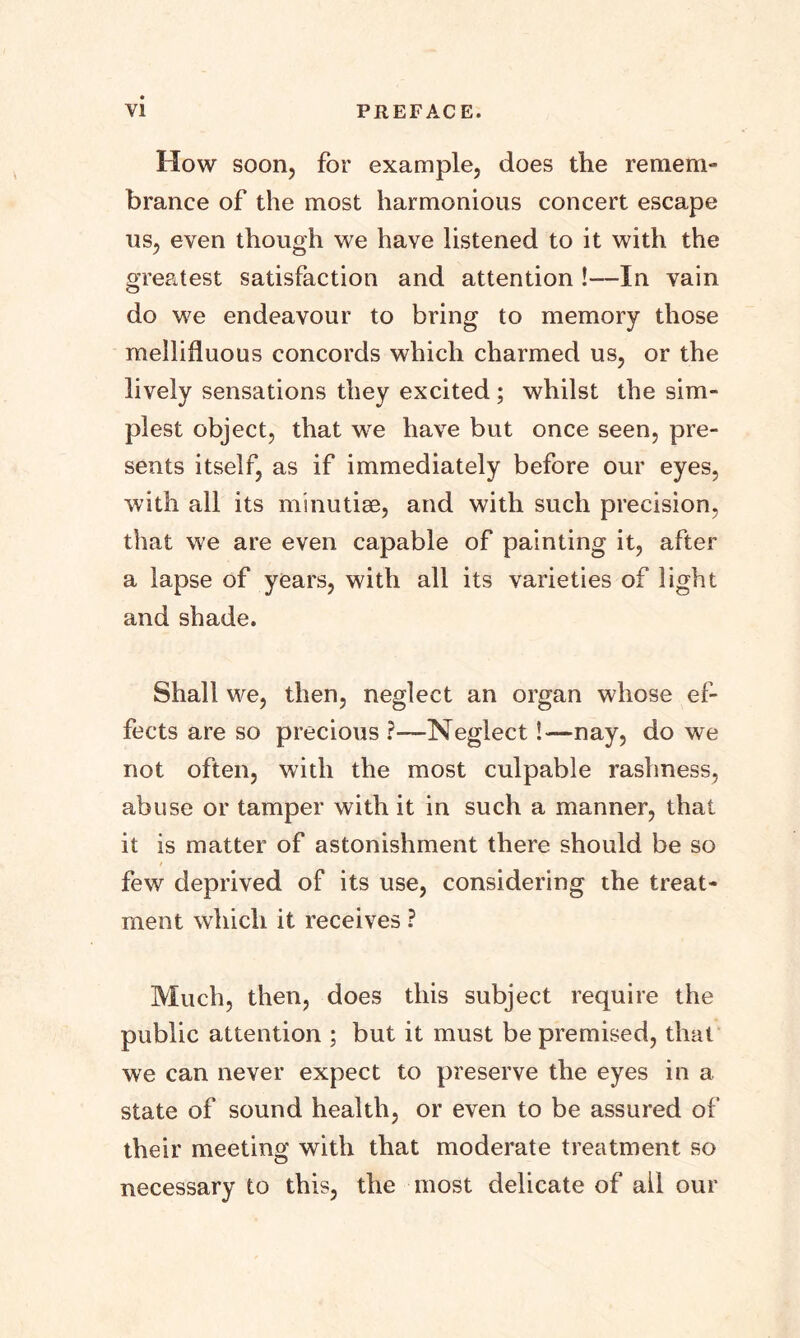 How soon, for example, does the remem- brance of the most harmonious concert escape us, even though we have listened to it with the greatest satisfaction and attention !—In vain do we endeavour to bring to memory those mellifluous concords which charmed us, or the lively sensations they excited ; whilst the sim- plest object, that we have but once seen, pre- sents itself, as if immediately before our eyes, with all its minutiae, and with such precision, that we are even capable of painting it, after a lapse of years, with all its varieties of light and shade. Shall we, then, neglect an organ whose ef- fects are so precious ?—-Neglect!—nay, do we not often, with the most culpable rashness, abuse or tamper with it in such a manner, that it is matter of astonishment there should be so few deprived of its use, considering the treat- ment which it receives ? Much, then, does this subject require the public attention ; but it must be premised, that we can never expect to preserve the eyes in a state of sound health, or even to be assured of their meeting with that moderate treatment so necessary to this, the most delicate of all our