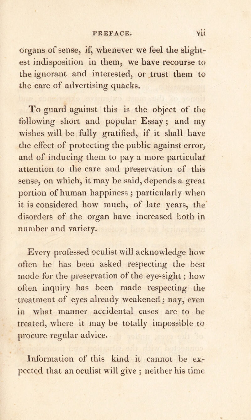 organs of sense, if, whenever we feel the slight- est indisposition in them, we have recourse to the ignorant and interested, or trust them to the care of advertising quacks. To guard against this is the object of the following short and popular Essay; and my wishes will be fully gratified, if it shall have the effect of protecting the public against error, and of inducing them to pay a more particular attention to the care and preservation of this sense, on which, it may be said, depends a great portion of human happiness ; particularly when it is considered how much, of late years, the disorders of the organ have increased both in number and variety. Every professed oculist will acknowledge how often he has been asked respecting the best mode for the preservation of the eye-sight; how often inquiry has been made respecting the treatment of eyes already weakened; nay, even in what manner accidental cases are to be treated, where it may be totally impossible to procure regular advice. Information of this kind it cannot be ex- pected that an oculist will give ; neither his time