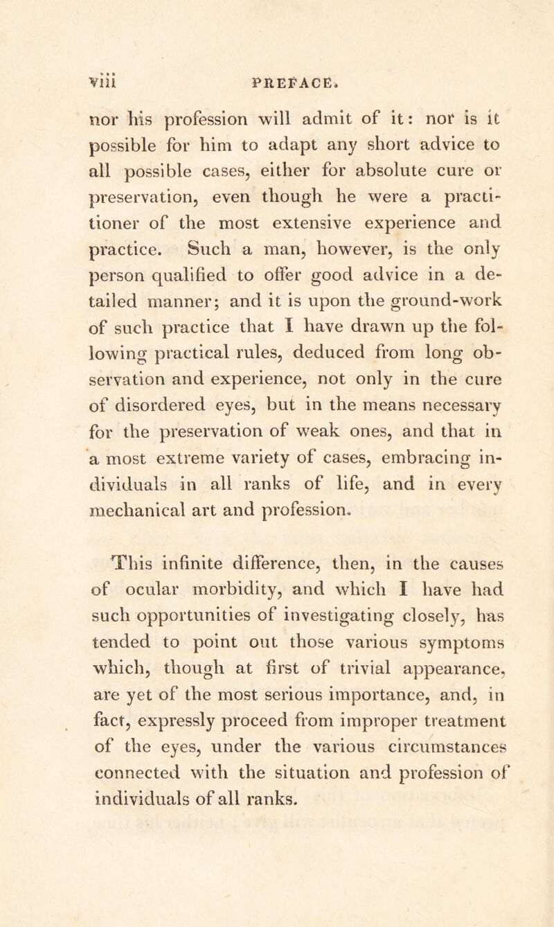 nor his profession will admit of it: nor is it possible for him to adapt any short advice to all possible cases, either for absolute cure or preservation, even though he were a practi- tioner of the most extensive experience and practice. Such a man, however, is the only person qualified to offer good advice in a de- tailed manner; and it is upon the ground-work of such practice that I have drawn up the fol- lowing practical rules, deduced from long ob- servation and experience, not only in the cure of disordered eyes, but in the means necessary for the preservation of weak ones, and that in a most extreme variety of cases, embracing in- dividuals in all ranks of life, and in every mechanical art and profession. This infinite difference, then, in the causes of ocular morbidity, and which I have had such opportunities of investigating closely, has tended to point out those various symptoms which, though at first of trivial appearance, are yet of the most serious importance, and, in fact, expressly proceed from improper treatment of the eyes, under the various circumstances connected with the situation and profession of individuals of all ranks.