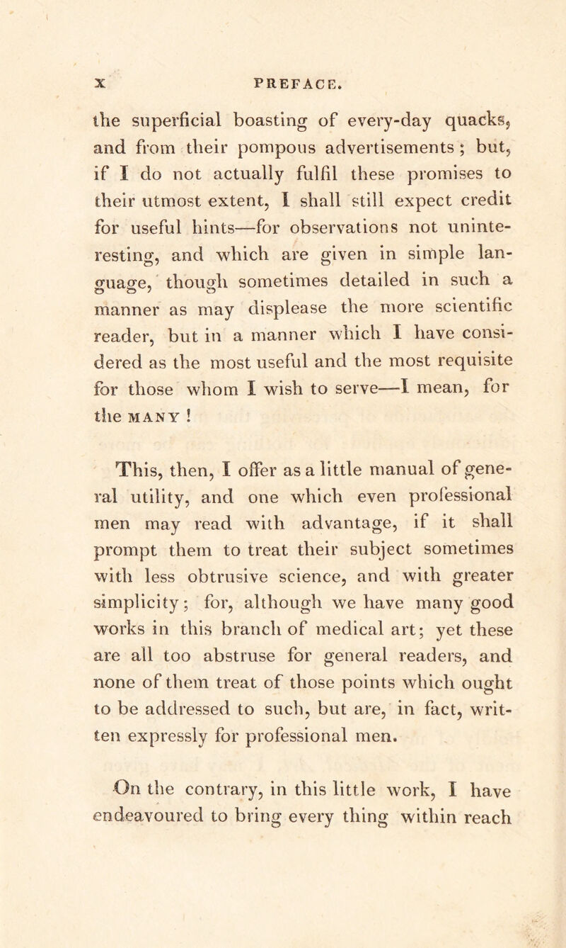 the superficial boasting of every-day quacks, and from their pompous advertisements ; but, if I do not actually fulfil these promises to their utmost extent, 1 shall still expect credit for useful hints—for observations not uninte- resting, and which are given in simple lan- (ruage, though sometimes detailed in such a manner as may displease the more scientific reader, but in a manner which I have consi- dered as the most useful and the most requisite for those whom I wish to serve—1 mean, for the many ! This, then, I offer as a little manual of gene- ral utility, and one which even professional men may read with advantage, if it shall prompt them to treat their subject sometimes with less obtrusive science, and with greater simplicity; for, although we have many good works in this branch of medical art; yet these are all too abstruse for general readers, and none of them treat of those points which ought to be addressed to such, but are, in fact, writ- ten expressly for professional men. On the contrary, in this little work, I have endeavoured to bring every thing within reach