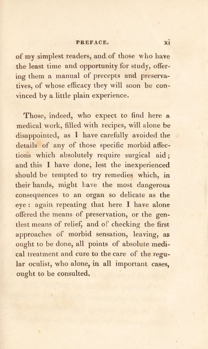 of my simplest readers, and of those who have the least time and opportunity for study, offer- ing them a manual of precepts and preserva- tives, of whose efficacy they will soon be con- vinced by a little plain experience. Those, indeed, who expect to find here a medical work, filled with recipes, will alone be disappointed, as I have carefully avoided the details of any of those specific morbid affec- tions which absolutely require surgical aid; and this I have done, lest the inexperienced should be tempted to try remedies which, in their hands, might have the most dangerous consequences to an organ so delicate as the eye : again repeating that here I have alone offered the means of preservation, or the gen- tlest means of relief, and of checking the first approaches of morbid sensation, leaving, as ought to be done, all points of absolute medi- cal treatment and cure to the care of the regu- lar oculist, who alone, in all important cases, ought to be consulted.