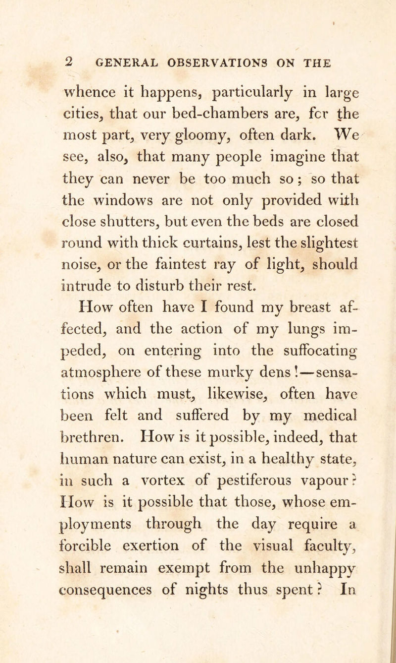whence it happens, particularly in large cities, that our bed-chambers are, fcr the most part, very gloomy, often dark. We see, also, that many people imagine that they can never be too much so; so that the windows are not only provided with close shutters, but even the beds are closed round with thick curtains, lest the slightest noise, or the faintest ray of light, should intrude to disturb their rest. How often have I found my breast af- fected, and the action of my lungs im- peded, on entering into the suffocating atmosphere of these murky dens!—sensa- tions which must, likewise, often have been felt and suffered by my medical brethren. How is it possible, indeed, that human nature can exist, in a healthy state, in such a vortex of pestiferous vapour? How is it possible that those, whose em- ployments through the day require a forcible exertion of the visual faculty, shall remain exempt from the unhappy consequences of nights thus spent ? In