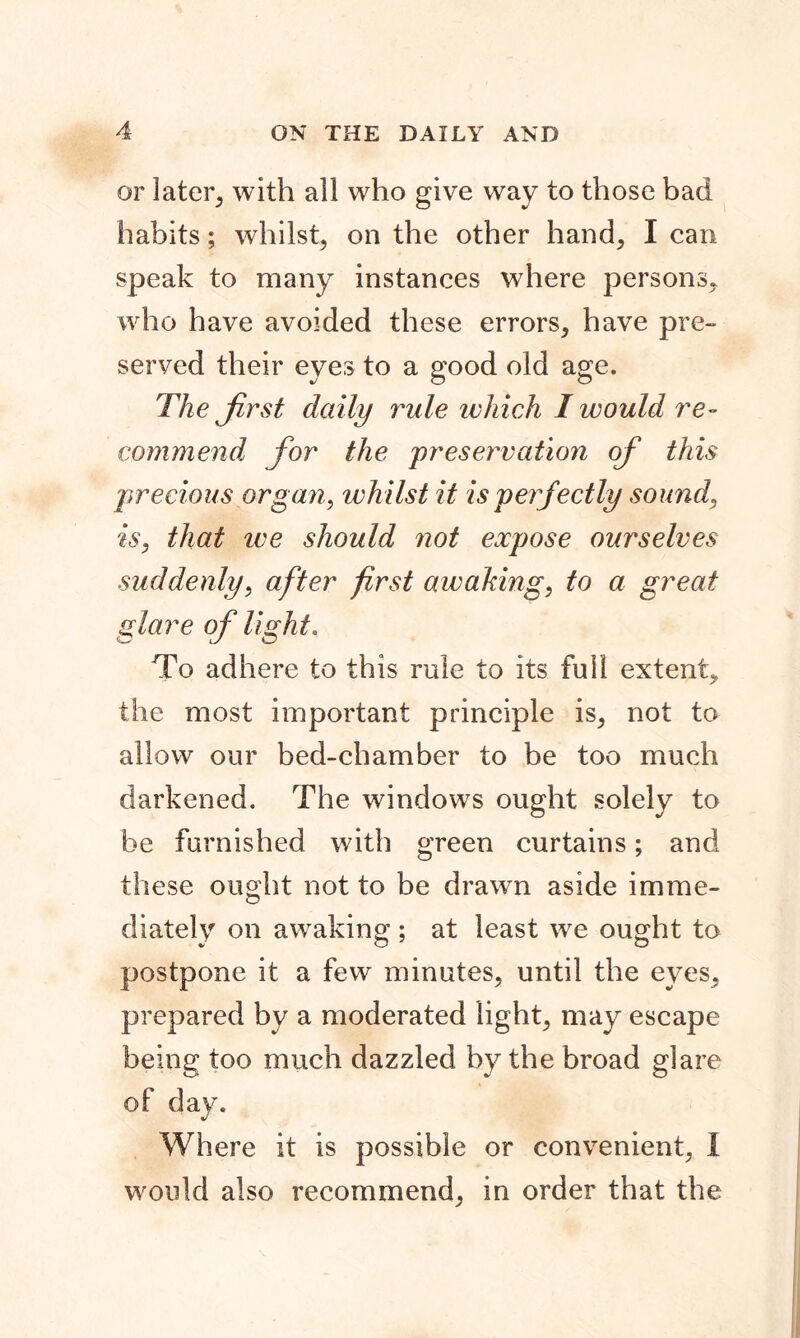 or later, with all who give way to those bad habits; whilst, on the other hand, I can speak to many instances where persons, who have avoided these errors, have pre- served their eyes to a good old age. The first daily rule which I would re- commend for the preservation of this precious organ, whilst it is perfectly sound, is, that we should not expose ourselves suddenly, after first awaking, to a great glare of light. To adhere to this rule to its full extent, the most important principle is, not to allow our bed-chamber to be too much darkened. The windows ought solely to be furnished with green curtains; and these ought not to be drawn aside imme- diately on awaking ; at least we ought to postpone it a few minutes, until the eyes, prepared by a moderated light, may escape being too much dazzled by the broad glare of day. Where it is possible or convenient, I would also recommend, in order that the