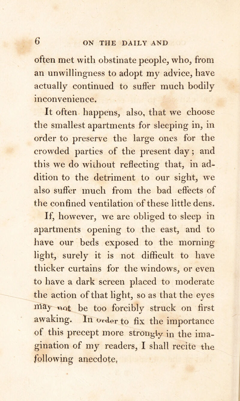 often met with obstinate people, who, from an unwillingness to adopt my advice, have actually continued to suffer much bodily inconvenience. It often happens, also, that we choose the smallest apartments for sleeping in, in order to preserve the large ones for the crowded parties of the present day; and this we do without reflecting that, in ad- dition to the detriment to our sight, wTe also suffer much from the bad effects of the confined ventilation of these little dens. If, however, we are obliged to sleep in apartments opening to the east, and to have our beds exposed to the morning light, surely it is not difficult to have thicker curtains for the windows, or even to have a dark screen placed to moderate the action of that light, so as that the eyes may not be too forcibly struck on first awaking. In orcUr to fix the importance of this precept more strongly in the ima- gination of my readers, I shall recite the following anecdote,