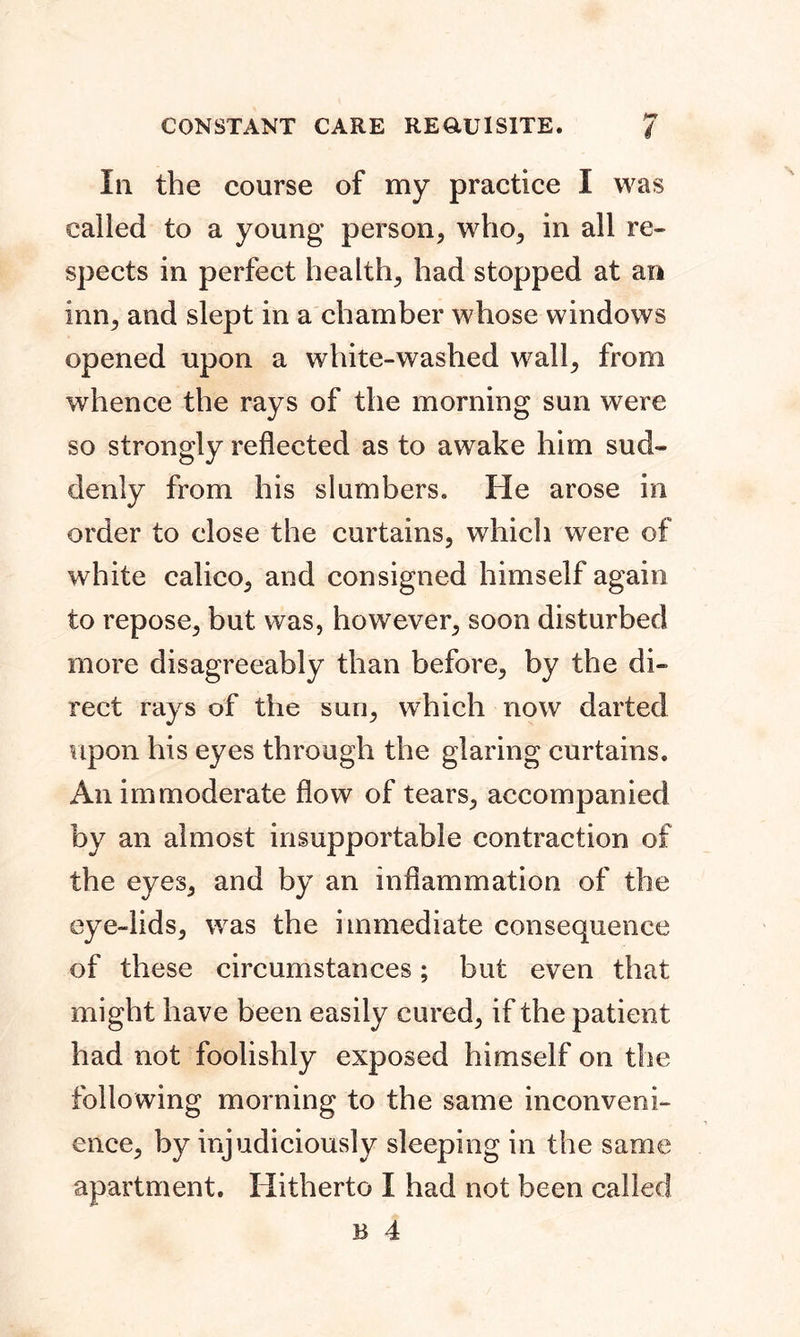 In the course of my practice I was called to a young person, who, in all re- spects in perfect health, had stopped at an inn, and slept in a chamber whose windows opened upon a white-washed wall, from whence the rays of the morning sun were so strongly reflected as to awake him sud- denly from his slumbers. He arose in order to close the curtains, which were of white calico, and consigned himself again to repose, but was, however, soon disturbed more disagreeably than before, by the di- rect rays of the sun, which now darted upon his eyes through the glaring curtains. An immoderate flow of tears, accompanied by an almost insupportable contraction of the eyes, and by an inflammation of the eye-lids, was the immediate consequence of these circumstances; but even that might have been easily cured, if the patient had not foolishly exposed himself on the following morning to the same inconveni- ence, by injudiciously sleeping in the same apartment. Hitherto I had not been called