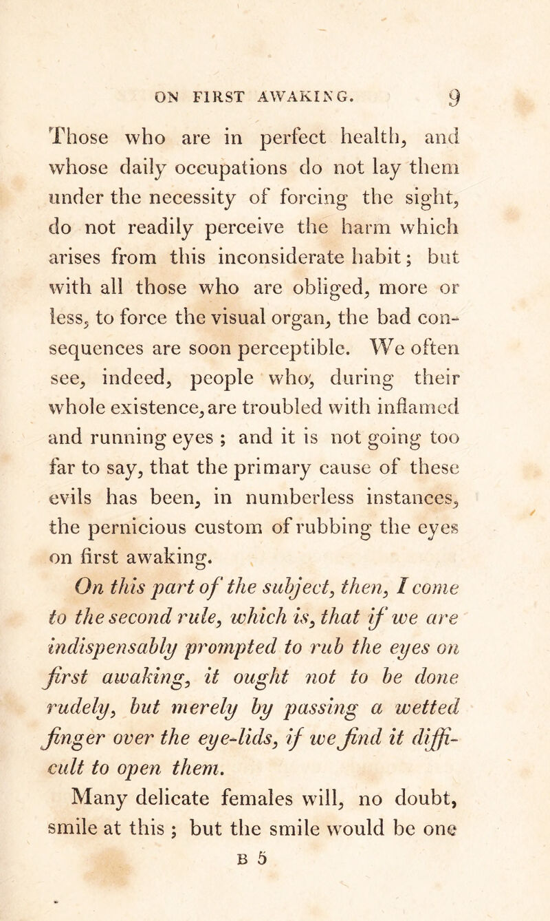 Those who are in perfect healthy and whose daily occupations do not lay them under the necessity of forcing the sight, do not readily perceive the harm which arises from this inconsiderate habit; but with all those who are obliged, more or less, to force the visual organ, the bad con- sequences are soon perceptible. We often see, indeed, people who', during their whole existence, are troubled with inflamed and running eyes ; and it is not going too far to say, that the primary cause of these evils has been, in numberless instances, the pernicious custom of rubbing the eyes on first awaking. On this part of the subject, then, I come to the second rule, which is, that if we are indispensably prompted to rub the eyes on first awaking, it ought not to be done rudely, but merely by passing a wetted finger over the eye-lids, if we find it diffi- cult to open them. Many delicate females will, no doubt, smile at this ; but the smile would be one