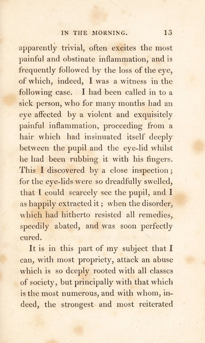 apparently trivial, often excites the most painful and obstinate inflammation, and is frequently followed by the loss of the eye, of which, indeed, I was a witness in the following case. I had been called in to a sick person, who for many months had an eye affected by a violent and exquisitely painful inflammation, proceeding from a hair which had insinuated itself deeply between the pupil and the eye-lid whilst he had been rubbing it with his fingers. This I discovered by a close inspection; for the eye-lids were so dreadfully swelled, that I could scarcely see the pupil, and I as happily extracted it; when the disorder, which had hitherto resisted all remedies, speedily abated, and was soon perfectly cured. It is in this part of my subject that I can, with most propriety, attack an abuse which is so deeply rooted with all classes of society, but principally with that which is the most numerous, and with whom, in- deed, the strongest and most reiterated