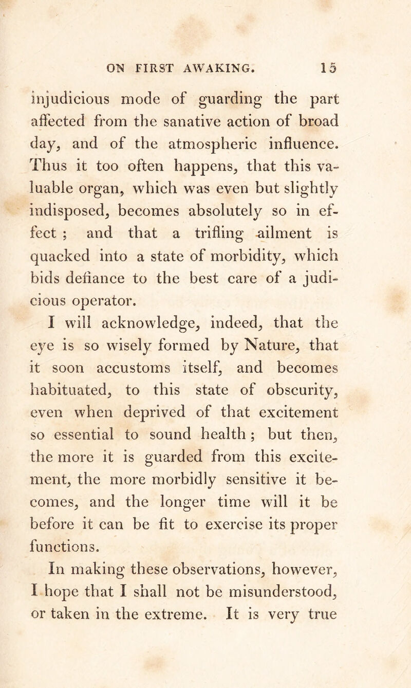 injudicious mode of guarding the part affected from the sanative action of broad day, and of the atmospheric influence. Thus it too often happens, that this va- luable organ, which was even but slightly indisposed, becomes absolutely so in ef- fect ; and that a trifling ailment is quacked into a state of morbidity, which bids defiance to the best care of a judi- cious operator. I will acknowledge, indeed, that the eye is so wisely formed by Nature, that it soon accustoms itself, and becomes habituated, to this state of obscurity, even when deprived of that excitement so essential to sound health ; but then, the more it is guarded from this excite- ment, the more morbidly sensitive it be- comes, and the longer time will it be before it can be fit to exercise its proper functions. In making these observations, however, I hope that I shall not be misunderstood, or taken in the extreme. It is very true