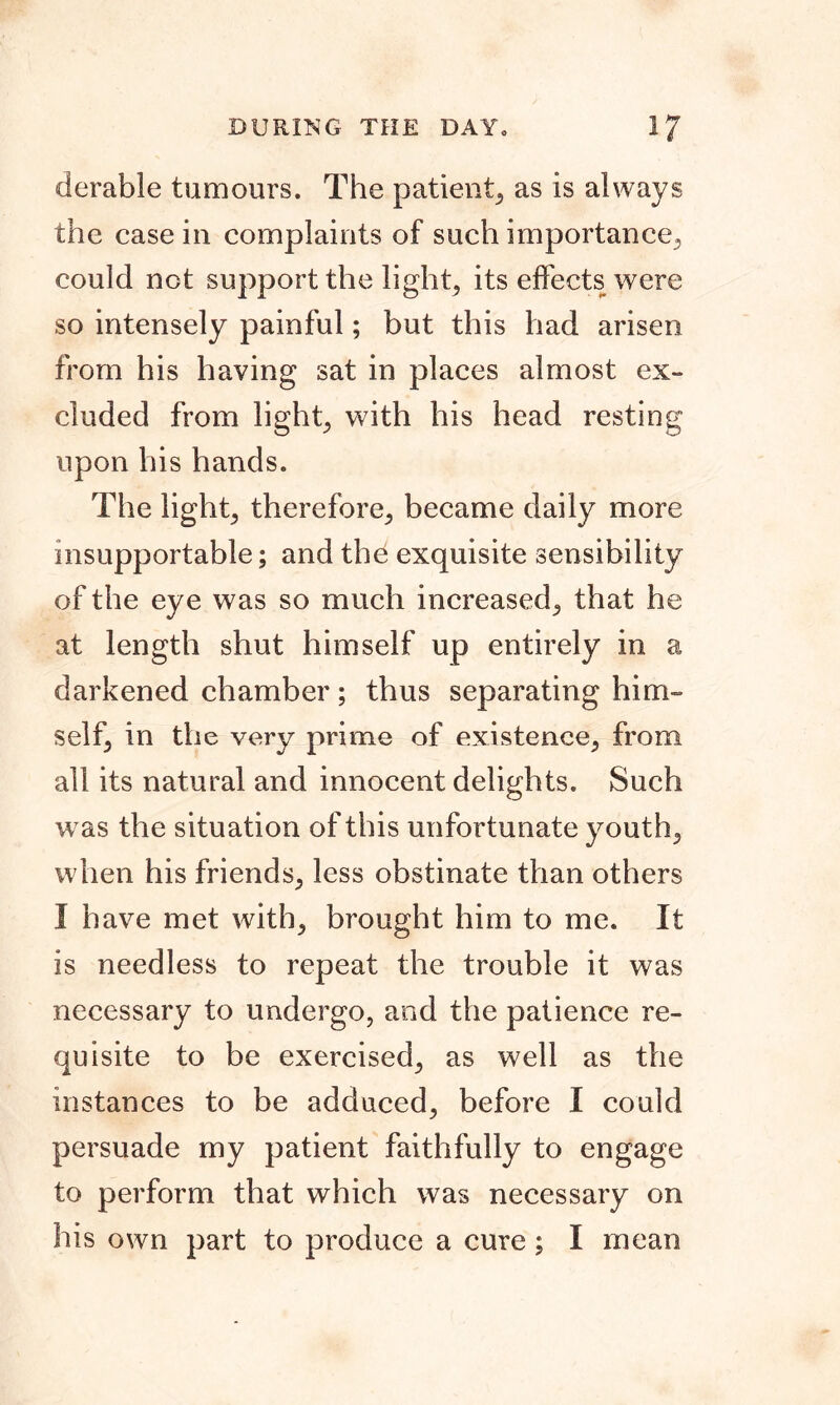 DURING THE DAY, if derable tumours. The patient, as is always the case in complaints of such importance, could not support the light, its effects were so intensely painful; but this had arisen from his having sat in places almost ex- cluded from light, with his head resting upon his hands. The light, therefore, became daily more insupportable; and the exquisite sensibility of the eye was so much increased, that he at length shut himself up entirely in a darkened chamber; thus separating him- self, in the very prime of existence, from all its natural and innocent delights. Such was the situation of this unfortunate youth, when his friends, less obstinate than others I have met with, brought him to me. It is needless to repeat the trouble it was necessary to undergo, and the patience re- quisite to be exercised, as well as the instances to be adduced, before I could persuade my patient faithfully to engage to perform that which was necessary on his own part to produce a cure; I mean