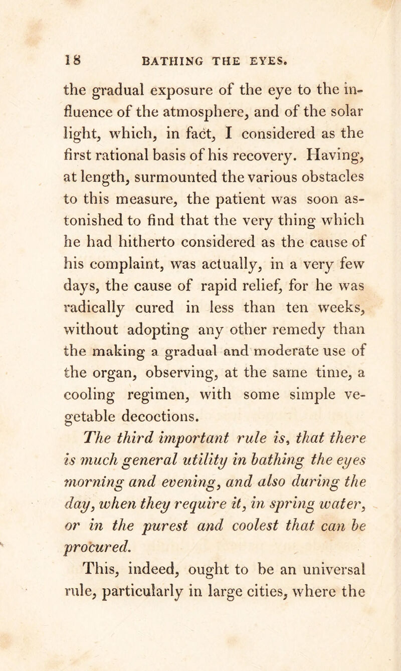 the gradual exposure of the eye to the in- fluence of the atmosphere, and of the solar light, which, in fact, I considered as the first rational basis of his recovery. Having, at length, surmounted the various obstacles to this measure, the patient was soon as- tonished to find that the very thing which he had hitherto considered as the cause of his complaint, was actually, in a very few days, the cause of rapid relief, for he was radically cured in less than ten weeks, without adopting any other remedy than the making a gradual and moderate use of the organ, observing, at the same time, a cooling regimen, with some simple ve- getable decoctions. The third important rule is, that there is much general utility in bathing the eyes morning and evening, and also during the day, when they require it, in spring water, or in the purest and coolest that can be procured. This, indeed, ought to be an universal rule, particularly in large cities, where the
