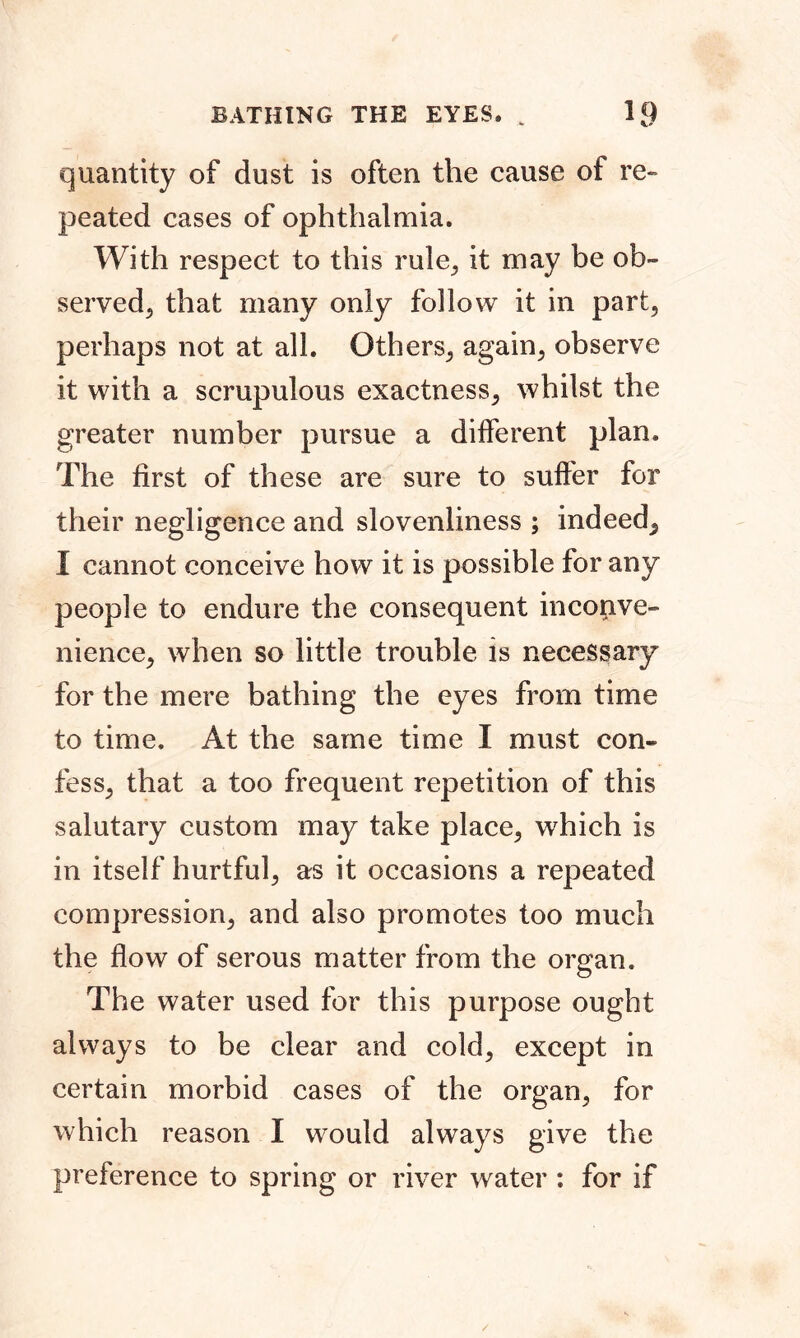 quantity of dust is often the cause of re- peated cases of ophthalmia. With respect to this rule, it may be ob- served, that many only follow it in part, perhaps not at all. Others, again, observe it with a scrupulous exactness, whilst the greater number pursue a different plan. The first of these are sure to suffer for their negligence and slovenliness ; indeed^ I cannot conceive how it is possible for any people to endure the consequent inconve- nience, when so little trouble is necessary for the mere bathing the eyes from time to time. At the same time I must con- fess, that a too frequent repetition of this salutary custom may take place, which is in itself hurtful, as it occasions a repeated compression, and also promotes too much the flow of serous matter from the organ. The water used for this purpose ought always to be clear and cold, except in certain morbid cases of the organ, for which reason I would always give the preference to spring or river water : for if /