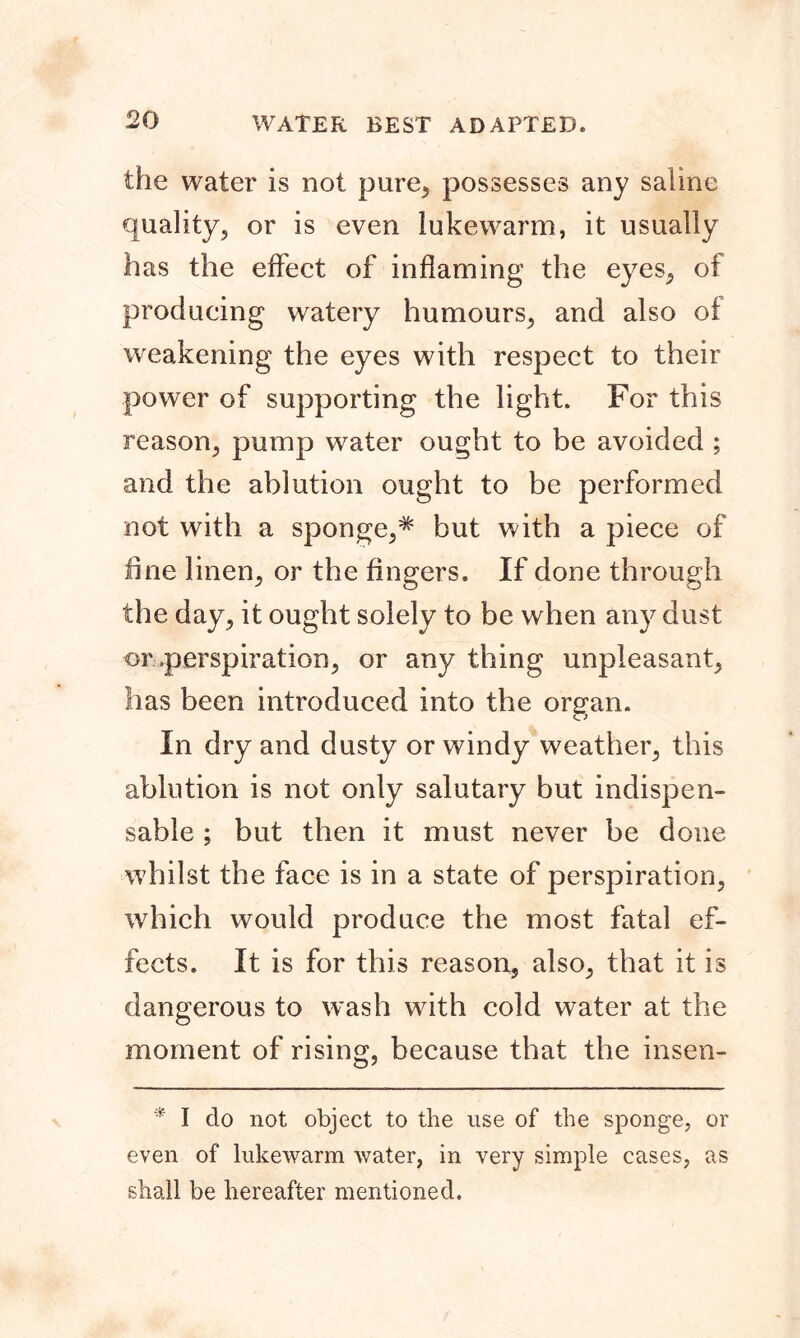 the water is not pure, possesses any saline quality, or is even lukewarm, it usually has the effect of inflaming the eyes, oi producing watery humours, and also of weakening the eyes with respect to their power of supporting the light. For this reason, pump water ought to be avoided ; and the ablution ought to be performed not with a sponge,* but with a piece of line linen, or the Angers. If done through the day, it ought solely to be when any dust or .perspiration, or any thing unpleasant, has been introduced into the organ. In dry and dusty or windy weather, this ablution is not only salutary but indispen- sable ; but then it must never be done whilst the face is in a state of perspiration, which would produce the most fatal ef- fects. It is for this reason, also, that it is dangerous to wash with cold water at the moment of rising, because that the insen- * I do not object to the use of the sponge, or even of lukewarm water, in very simple cases, as shall be hereafter mentioned.