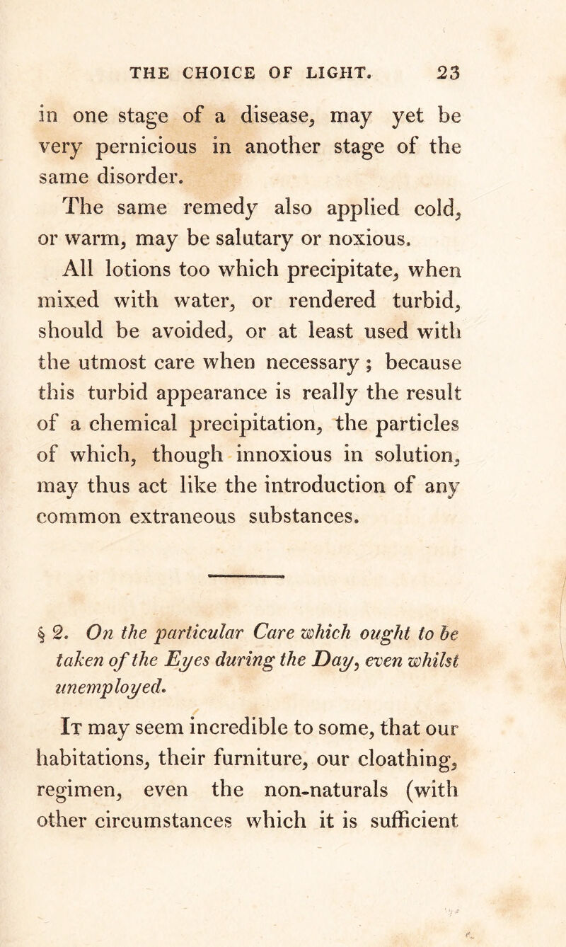 in one stage of a disease, may yet be very pernicious in another stage of the same disorder. The same remedy also applied cold, or warm, may be salutary or noxious. All lotions too which precipitate, when mixed with water, or rendered turbid, should be avoided, or at least used with the utmost care when necessary ; because this turbid appearance is really the result of a chemical precipitation, the particles of which, though innoxious in solution, may thus act like the introduction of any common extraneous substances. § 2. On the particular Care which ought to he taken of the Eyes during the Day, even whilst unemployed. It may seem incredible to some, that our habitations, their furniture, our cloathing, regimen, even the non-naturals (with other circumstances which it is sufficient