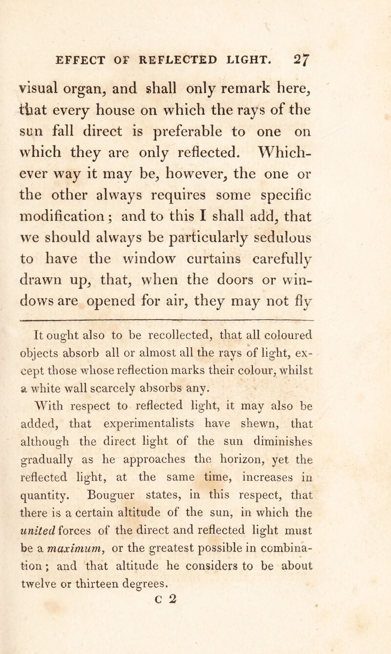 visual organ^ and shall only remark here, that every house on which the rays of the sun fall direct is preferable to one on which they are only reflected. Which- ever way it may be, however, the one or the other always requires some specific modification ; and to this I shall add, that we should always be particularly sedulous to have the window curtains carefully drawn up, that, when the doors or win- dows are opened for air, they may not fly It ought also to be recollected, that all coloured objects absorb all or almost all the rays of light, ex- cept those whose reflection marks their colour, whilst a white wall scarcely absorbs any. With respect to reflected light, it may also be added, that experimentalists have shewn, that although the direct light of the sun diminishes gradually as he approaches the horizon, yet the reflected light, at the same time, increases in quantity. Bouguer states, in this respect, that there is a certain altitude of the sun, in which the united forces of the direct and reflected light must be a maximum, or the greatest possible in combina- tion ; and that altitude he considers to be about twelve or thirteen degrees.
