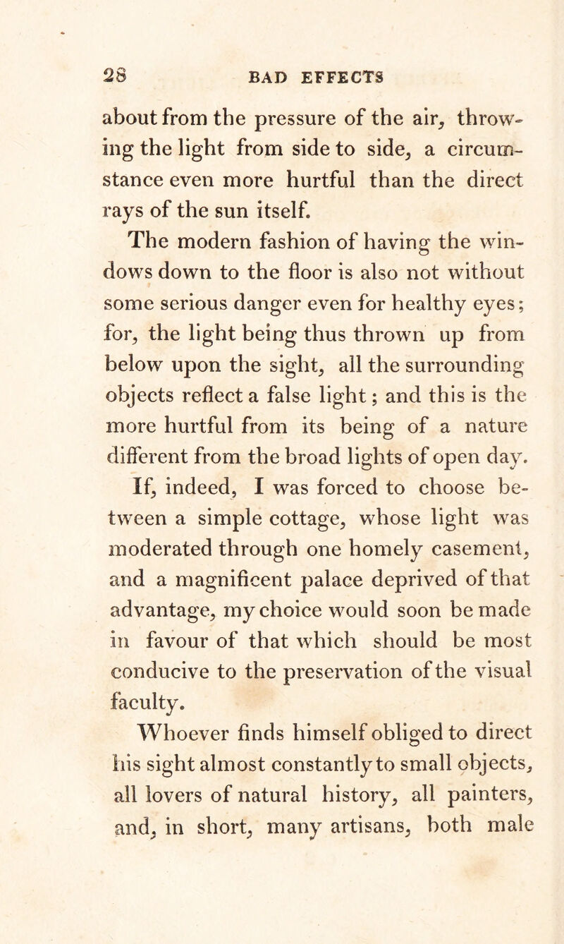 about from the pressure of the air, throw- ing the light from side to side, a circum- stance even more hurtful than the direct rays of the sun itself The modern fashion of having the win- dows down to the floor is also not without some serious danger even for healthy eyes; for, the light being thus thrown up from below upon the sight, all the surrounding objects reflect a false light; and this is the more hurtful from its being of a nature different from the broad lights of open day. If, indeed, I was forced to choose be- tween a simple cottage, whose light was moderated through one homely casement, and a magnificent palace deprived of that advantage, my choice would soon be made in favour of that which should be most conducive to the preservation of the visual Whoever finds himself obliged to direct his sight almost constantly to small objects, all lovers of natural history, all painters, and, in short, many artisans, both male