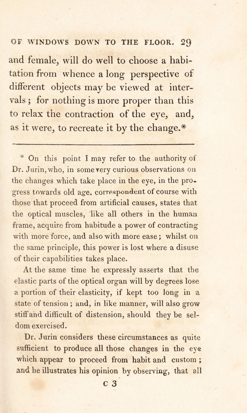 OF WINDOWS DOWN TO THE FLOOR, 23 and female, will do well to choose a habi- tation from whence a long perspective of different objects may be viewed at inter- vals ; for nothing is more proper than this to relax the contraction of the eye, and^ as it were> to recreate it by the change.* 4 On this point I may refer to the authority of Dr. J urin,who, in some very curious observations on the changes which take place in the eye, in the pro. gress towards old age, correspondent of course with those that proceed from artificial causes, states that the optical muscles, like all others in the human frame, acquire from habitude a power of contracting with more force, and also with more ease; whilst on the same principle, this power is lost where a disuse of their capabilities takes place. At the same time he expressly asserts that the elastic parts of the optical organ will by degrees lose a portion of their elasticity, if kept too long in a state of tension ; and, in like manner, will also grow stiff and difficult of distension, should they be sel- dom exercised. Dr. Jurin considers these circumstances as quite sufficient to produce all those changes in the eye which appear to proceed from habit and custom ; and he illustrates his opinion by observing, that all
