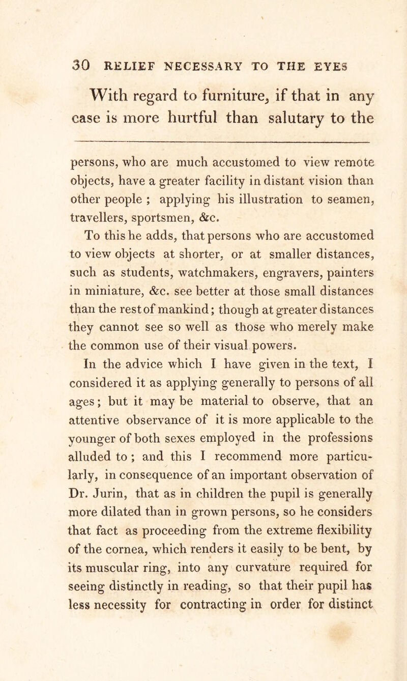 With regard to furniture^ if that in any case is more hurtful than salutary to the persons, who are much accustomed to view remote objects, have a greater facility in distant vision than other people ; applying his illustration to seamen, travellers, sportsmen, &c. To this he adds, that persons who are accustomed to view objects at shorter, or at smaller distances, such as students, watchmakers, engravers, painters in miniature, &c. see better at those small distances than the rest of mankind; though at greater distances they cannot see so well as those who merely make the common use of their visual powers. In the advice which I have given in the text, I considered it as applying generally to persons of all ages; but it may be material to observe, that an attentive observance of it is more applicable to the younger of both sexes employed in the professions alluded to ; and this I recommend more particu- larly, in consequence of an important observation of Dr. Jurin, that as in children the pupil is generally more dilated than in grown persons, so he considers that fact as proceeding from the extreme flexibility of the cornea, which renders it easily to be bent, by its muscular ring, into any curvature required for seeing distinctly in reading, so that their pupil has less necessity for contracting in order for distinct