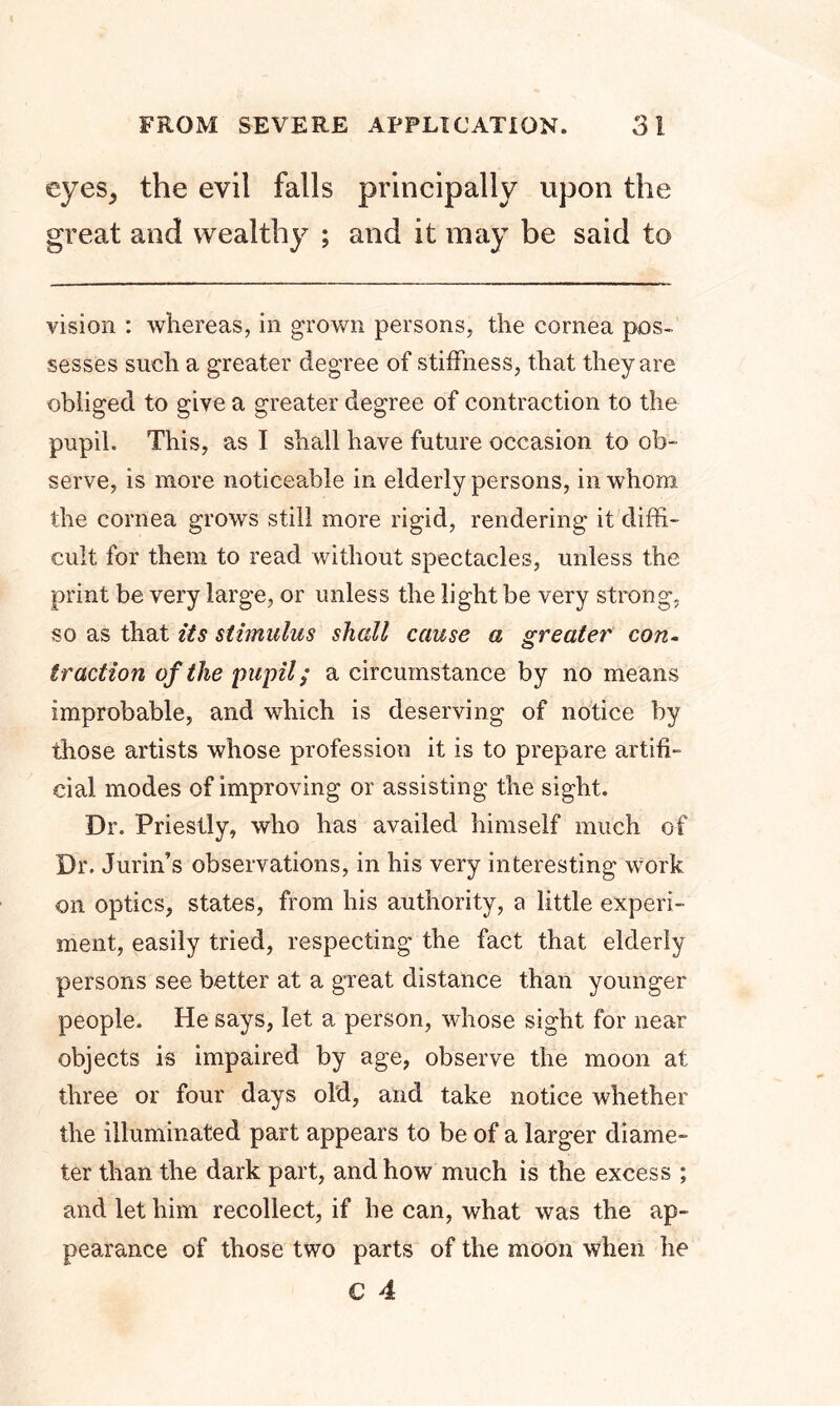 FROM SEVERE APPLICATION. 3! eyeSj the evil falls principally upon the great and wealthy ; and it may be said to vision : whereas, in grown persons, the cornea pos- sesses such a greater degree of stiffness, that they are obliged to give a greater degree of contraction to the pupil. This, as I shall have future occasion to ob- serve, is more noticeable in elderly persons, in whom the cornea grows still more rigid, rendering it diffi- cult for them to read without spectacles, unless the print be very large, or unless the light be very strong, so as that its stimulus shall cause a greater con- traction of the pupil; a circumstance by no means improbable, and which is deserving of notice by those artists whose profession it is to prepare artifi- cial modes of improving or assisting the sight. Dr. Priestly, who has availed himself much of Dr. Jurin’s observations, in his very interesting work on optics, states, from his authority, a little experi- ment, easily tried, respecting the fact that elderly persons see better at a great distance than younger people. He says, let a person, whose sight for near objects is impaired by age, observe the moon at three or four days old, and take notice whether the illuminated part appears to be of a larger diame- ter than the dark part, and how much is the excess ; and let him recollect, if he can, what was the ap- pearance of those two parts of the moon when he