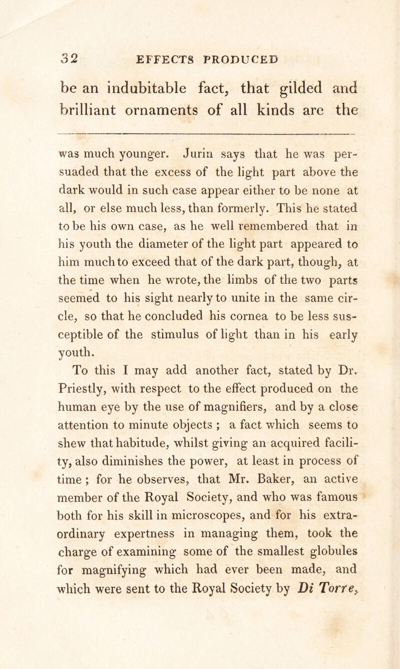 be an indubitable fact, that gilded and brilliant ornaments of all kinds are the was much younger. Jurin says that he was per- suaded that the excess of the light part above the dark would in such case appear either to be none at all, or else much less, than formerly. This he stated to be his own case, as he well remembered that in his youth the diameter of the light part appeared to him much to exceed that of the dark part, though, at the time when he wTrote, the limbs of the two parts seemed to his sight nearly to unite in the same cir- cle, so that he concluded his cornea to be less sus- ceptible of the stimulus of light than in his early youth. To this I may add another fact, stated by Dr. Priestly, with respect to the effect produced on the human eye by the use of magnifiers, and by a close attention to minute objects ; a fact which seems to shew that habitude, whilst giving an acquired facili- ty, also diminishes the power, at least in process of time; for he observes, that Mr. Baker, an active member of the Royal Society, and who was famous both for his skill in microscopes, and for his extra- ordinary expertness in managing them, took the charge of examining some of the smallest globules for magnifying which had ever been made, and which were sent to the Royal Society by Di Torre,