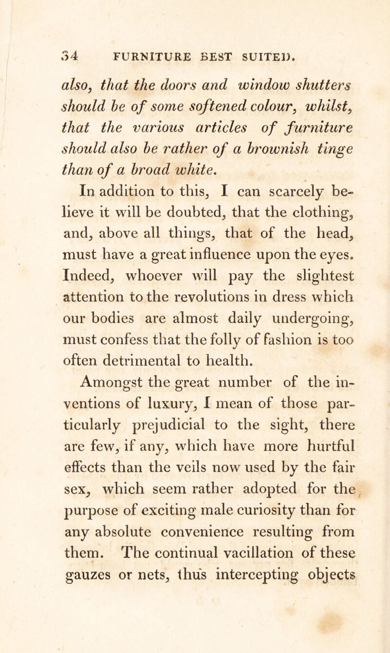 also, that the doors and window shutters should he of some softened colour, whilst, that the various articles of furniture should also he rather of a brownish tinge than of a broad white. In addition to this, I can scarcely be- lieve it will be doubted, that the clothing, and, above all things, that of the head, must have a great influence upon the eyes. Indeed, whoever will pay the slightest attention to the revolutions in dress which our bodies are almost daily undergoing, must confess that the folly of fashion is too often detrimental to health. Amongst the great number of the in- ventions of luxury, I mean of those par- ticularly prejudicial to the sight, there are few, if any, which have more hurtful effects than the veils now used by the fair sex, which seem rather adopted for the purpose of exciting male curiosity than for any absolute convenience resulting from them. The continual vacillation of these gauzes or nets, thus intercepting objects