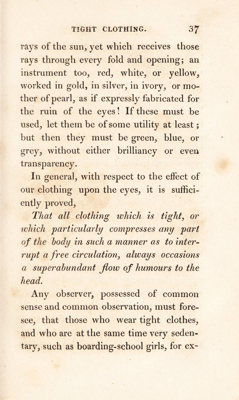 rays of the sun, yet which receives those rays through every fold and opening; an instrument too, red, white, or yellow, worked in gold, in silver, in ivory, or mo- ther of pearl, as if expressly fabricated for the ruin of the eyes! If these must be used, let them be of some utility at least; but then they must be green, blue, or grey, without either brilliancy or even transparency. In general, with respect to the effect of our clothing upon the eyes, it is suffici- ently proved. That all clothing which is tight, or which particularly co?npresses any part of the body in such a manner as to inter- rupt a free circulation, always occasions a superabundant flow of humours to the head. Any observer, possessed of common sense and common observation, must fore- see, that those who wear tight clothes, and who are at the same time very seden- tary, such as boarding-school girls, for ex-