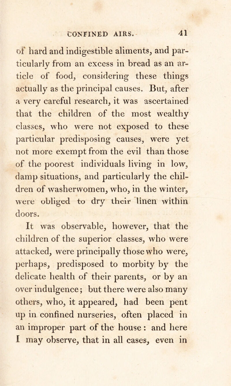 of hard and indigestible aliments, and par- ticularly from an excess in bread as an ar- ticle of food; considering these things actually as the principal causes. But, after a very careful research, it was ascertained that the children of the most wealthy classes, who were not exposed to these particular predisposing causes, were yet not more exempt from the evil than those of the poorest individuals living in low, damp situations, and particularly the chil- dren of washerwomen, who, in the winter, were obliged to dry their linen within doors. It was observable, however, that the children of the superior classes, who were attacked, were principally those who were, perhaps, predisposed to morbity by the delicate health of their parents, or by an over indulgence; but there were also many others, who, it appeared, had been pent up in confined nurseries, often placed in an improper part of the house: and here I may observe, that in all cases, even in