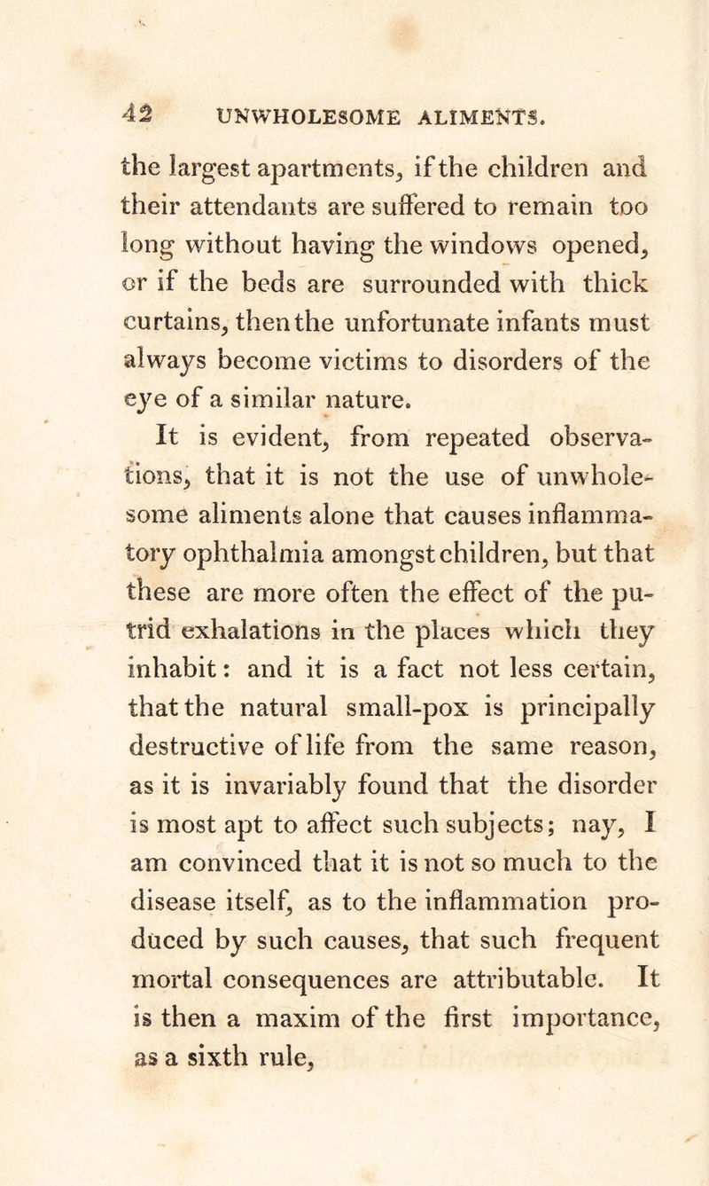 the largest apartments, if the children and their attendants are suffered to remain too long without having the windows opened, or if the beds are surrounded with thick curtains, then the unfortunate infants must always become victims to disorders of the eye of a similar nature. It is evident, from repeated observa- tions, that it is not the use of unwhole^ some aliments alone that causes inflamma- tory ophthalmia amongst children, but that these are more often the effect of the pu- trid exhalations in the places which they inhabit: and it is a fact not less certain, that the natural small-pox is principally destructive of life from the same reason, as it is invariably found that the disorder is most apt to affect such subjects; nay, I am convinced that it is not so much to the disease itself, as to the inflammation pro- duced by such causes, that such frequent mortal consequences are attributable. It is then a maxim of the first importance, as a sixth rule,