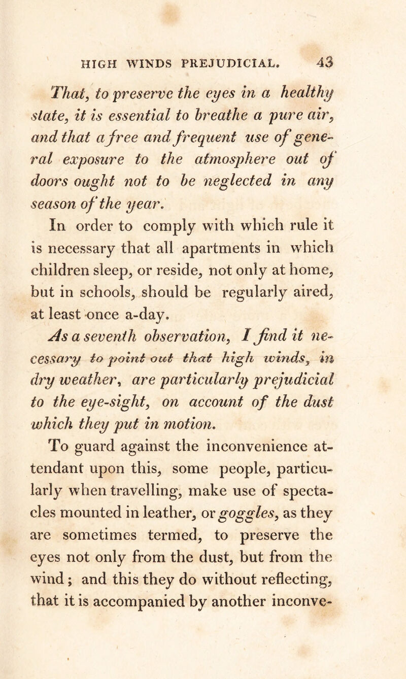 That, to preserve the eyes in a healthy slate, it is essential to breathe a pure air, and that a free and frequent use of gene- ral exposure to the atmosphere out of doors ought not to be neglected in any season of the year* In order to comply with which rule it is necessary that all apartments in which children sleep, or reside, not only at home, but in schools, should be regularly aired, at least once a-day. As a seventh observation, I find it ne- cessary to point out that high winds, in dry weather, are particularly prejudicial to the eye-sight, on account of the dust which they put in motion. To guard against the inconvenience at- tendant upon this, some people, particu- larly when travelling, make use of specta- cles mounted in leather, or goggles, as they are sometimes termed, to preserve the eyes not only from the dust, but from the wind; and this they do without reflecting, that it is accompanied by another inconve-
