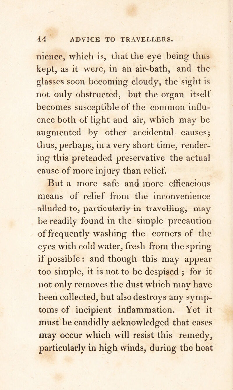 nience, which is, that the eye being thus kept, as it were, in an air-bath, and the glasses soon becoming cloudy, the sight is not only obstructed, but the organ itself becomes susceptible of the common influ- ence both of light and air, which may be augmented by other accidental causes; thus, perhaps, in a very short time, render- ing this pretended preservative the actual cause of more injury than relief. But a more safe and more efficacious means of relief from the inconvenience alluded to, particularly in travelling, may be readily found in the simple precaution of frequently washing the corners of the eyes with cold water, fresh from the spring if possible: and though this may appear too simple, it is not to be despised ; for it not only removes the dust which may have been collected, but also destroys any symp- toms of incipient inflammation. Yet it must be candidly acknowledged that cases may occur which will resist this remedy, particularly in high winds, during the heat