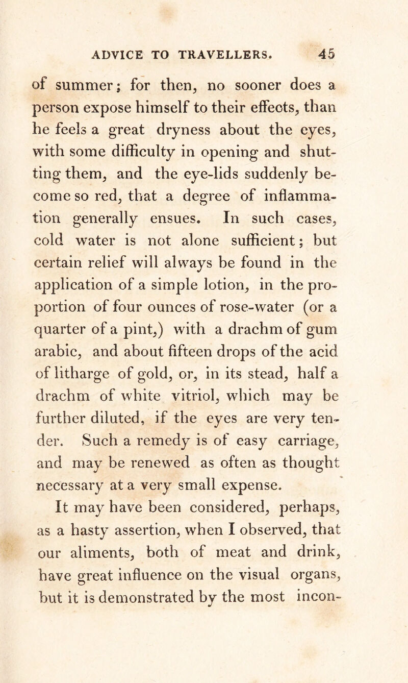 of summer; for then, no sooner does a person expose himself to their effects, than he feels a great dryness about the eyes,, with some difficulty in opening and shut- ting them; and the eye-lids suddenly be- come so red; that a degree of inflamma- tion generally ensues* In such cases, cold water is not alone sufficient; but certain relief will always be found in the application of a simple lotion,, in the pro- portion of four ounces of rose-water (or a quarter of a pint,) with a drachm of gum arabic, and about fifteen drops of the acid of litharge of gold, or, in its stead, half a drachm of white vitriol, which may be further diluted, if the eyes are very ten- der. Such a remedy is of easy carriage, and may be renewed as often as thought necessary at a very small expense. It may have been considered, perhaps, as a hasty assertion, when I observed, that our aliments, both of meat and drink, have great influence on the visual organs, but it is demonstrated by the most incon-