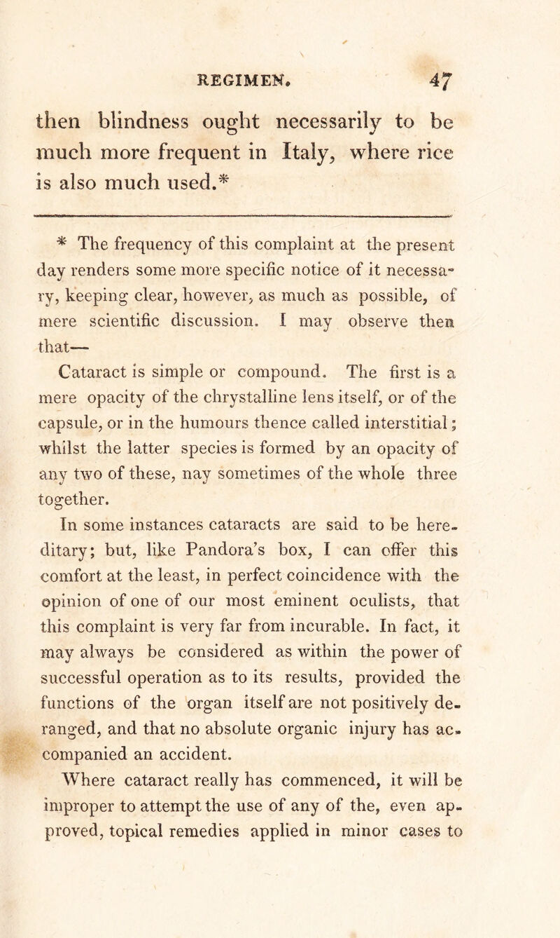 then blindness ought necessarily to be much more frequent in Italy, where rice is also much used.* * The frequency of this complaint at the present day renders some more specific notice of it necessa- ry, keeping clear, however, as much as possible, of mere scientific discussion. I may observe then that— Cataract is simple or compound. The first is a mere opacity of the chrystalline lens itself, or of the capsule, or in the humours thence called interstitial; whilst the latter species is formed by an opacity of any two of these, nay sometimes of the whole three together. In some instances cataracts are said to be here- ditary; but, like Pandora’s box, I can offer this comfort at the least, in perfect coincidence with the opinion of one of our most eminent oculists, that this complaint is very far from incurable. In fact, it may always be considered as within the power of successful operation as to its results, provided the functions of the organ itself are not positively de- ranged, and that no absolute organic injury has ac- companied an accident. Where cataract really has commenced, it will be improper to attempt the use of any of the, even ap- proved, topical remedies applied in minor cases to
