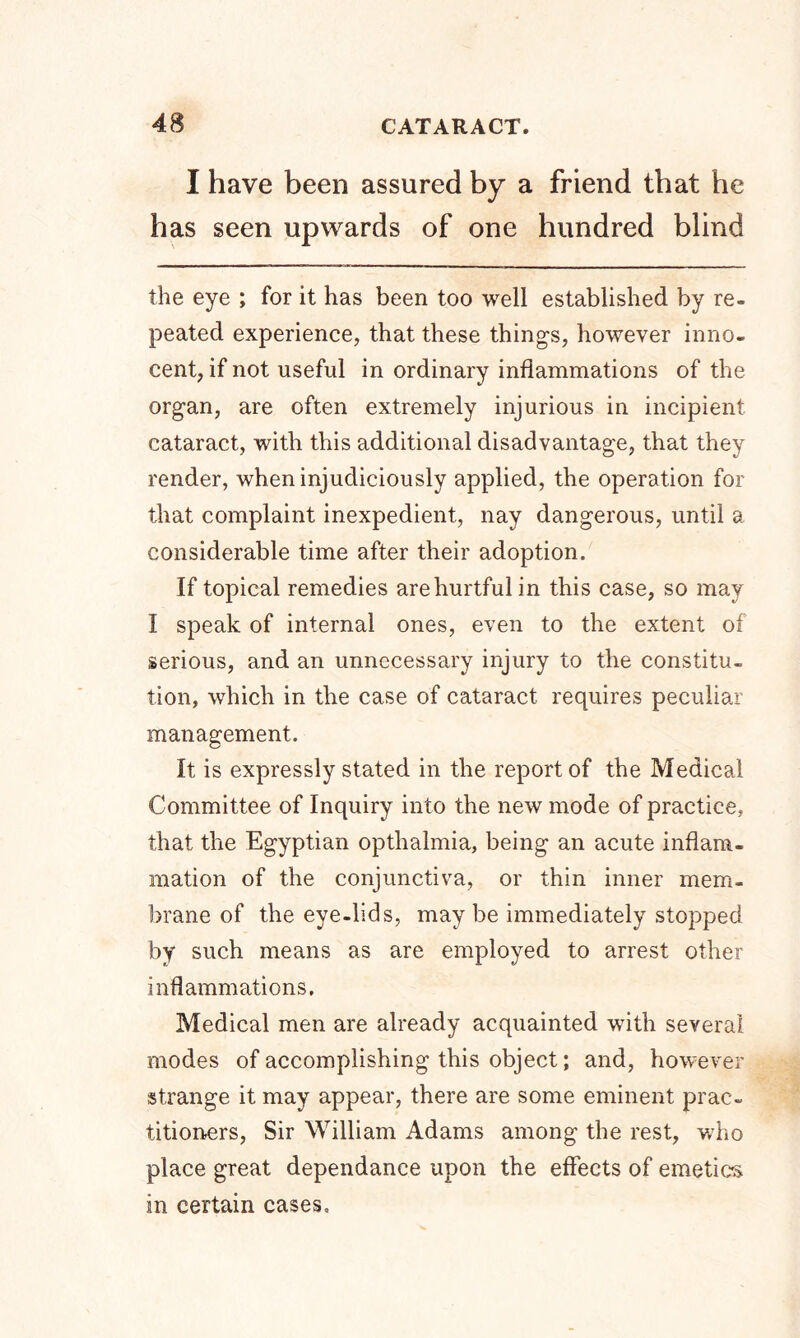 I have been assured by a friend that he has seen upwards of one hundred blind the eye ; for it has been too well established by re- peated experience, that these things, however inno- cent, if not useful in ordinary inflammations of the organ, are often extremely injurious in incipient cataract, with this additional disadvantage, that they render, when injudiciously applied, the operation for that complaint inexpedient, nay dangerous, until a considerable time after their adoption. If topical remedies are hurtful in this case, so may I speak of internal ones, even to the extent of serious, and an unnecessary injury to the constitu- tion, which in the case of cataract requires peculiar management. It is expressly stated in the report of the Medical Committee of Inquiry into the new mode of practice, that the Egyptian opthalmia, being an acute inflam- mation of the conjunctiva, or thin inner mem- brane of the eye-lids, may be immediately stopped by such means as are employed to arrest other inflammations. Medical men are already acquainted with several modes of accomplishing this object; and, however strange it may appear, there are some eminent prac- titioners, Sir William Adams among the rest, who place great dependance upon the effects of emetics in certain cases.