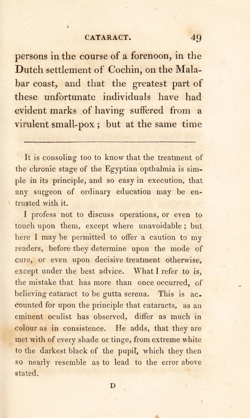 persons in the course of a forenoon, in the Dutch settlement of Cochin, on the Mala- bar coast, and that the greatest part of these unfortunate individuals have had evident marks of having suffered from a virulent small-pox ; but at the same time It is consoling too to know that the treatment of the chronic stage of the Egyptian opthalmia is sim-* pie in its principle, and so easy in execution, that any surgeon of ordinary education may be en- trusted with it. I profess not to discuss operations, or even to touch upon them, except where unavoidable ; but here I may be permitted to offer a caution to my readers, before they determine upon the mode of cure, or even upon decisive treatment otherwise, except under the best advice. What I refer to is, the mistake that has more than once occurred, of believing cataract to be gutta serena. This is ac- counted for upon the principle that cataracts, as an eminent oculist has observed, differ as much in colour as in consistence. He adds, that they are met with of every shade or tinge, from extreme white to the darkest black of the pupil, which they then so nearly resemble as to lead to the error above stated. D