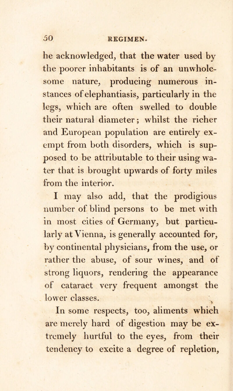 he acknowledged^ that the water used by the poorer inhabitants is of an unwhole- some nature^ producing numerous in- stances of elephantiasis; particularly in the legs, which are often swelled to double their natural diameter; whilst the richer and European population are entirely ex- empt from both disorders, which is sup- posed to be attributable to their using wa- ter that is brought upwards of forty miles from the interior. I may also add, that the prodigious number of blind persons to be met with in most cities of Germany, but particu- larly at Vienna, is generally accounted for, by continental physicians, from the use, or rather the abuse, of sour wines, and of strong liquors, rendering the appearance of cataract very frequent amongst the lower classes. > In some respects, too, aliments which are merely hard of digestion may be ex- tremely hurtful to the eyes, from their tendency to excite a degree of repletion,