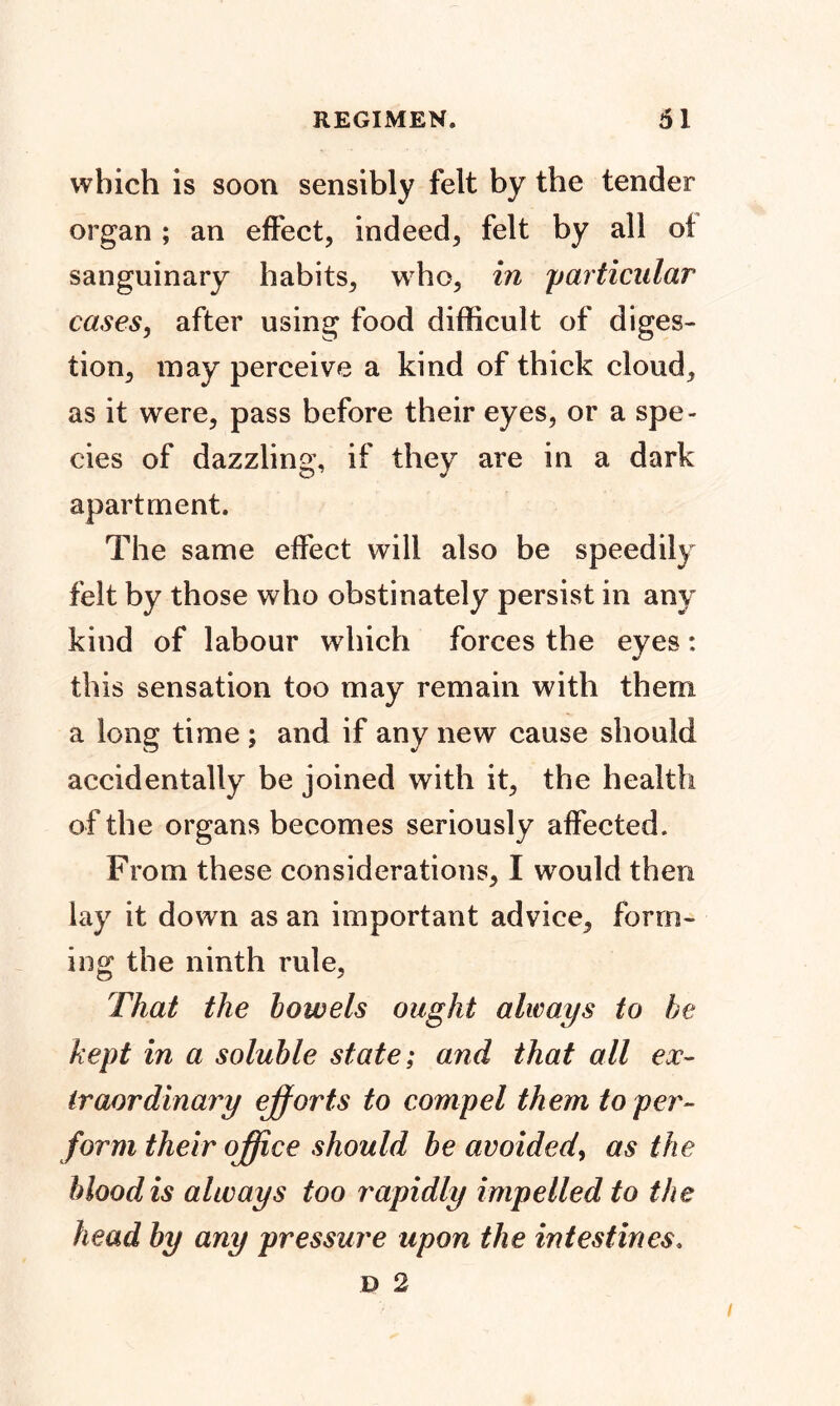 which is soon sensibly felt by the tender organ ; an effect, indeed, felt by all ot sanguinary habits, who, in 'particular cases, after using food difficult of diges- tion, may perceive a kind of thick cloud, as it were, pass before their eyes, or a spe- cies of dazzling, if they are in a dark apartment. The same effect will also be speedily felt by those who obstinately persist in any kind of labour which forces the eyes: this sensation too may remain with them a long time ; and if any new cause should accidentally be joined with it, the health of the organs becomes seriously affected. From these considerations, I would then lay it down as an important advice, form- ing the ninth rule, That the low els ought always to he kept in a soluble state; and that all ex- traordinary efforts to compel them toper- form their office should be avoided, as the blood is always too rapidly impelled to the head by any pressure upon the intestines.