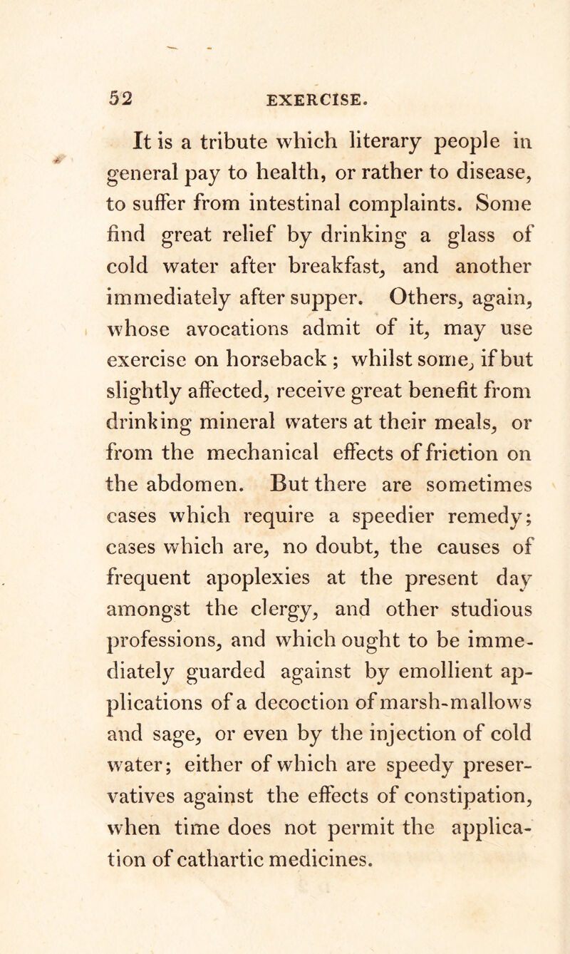 It is a tribute which literary people in general pay to health, or rather to disease, to suffer from intestinal complaints. Some find great relief by drinking a glass of cold water after breakfast, and another immediately after supper. Others, again, whose avocations admit of it, may use exercise on horseback ; whilst some, if but slightly affected, receive great benefit from drinking mineral waters at their meals, or from the mechanical effects of friction on the abdomen. But there are sometimes cases which require a speedier remedy; cases which are, no doubt, the causes of frequent apoplexies at the present day amongst the clergy, and other studious professions, and which ought to be imme- diately guarded against by emollient ap- plications of a decoction of marsh-mallows and sage, or even by the injection of cold water; either of which are speedy preser- vatives against the effects of constipation, when time does not permit the applica- tion of cathartic medicines.