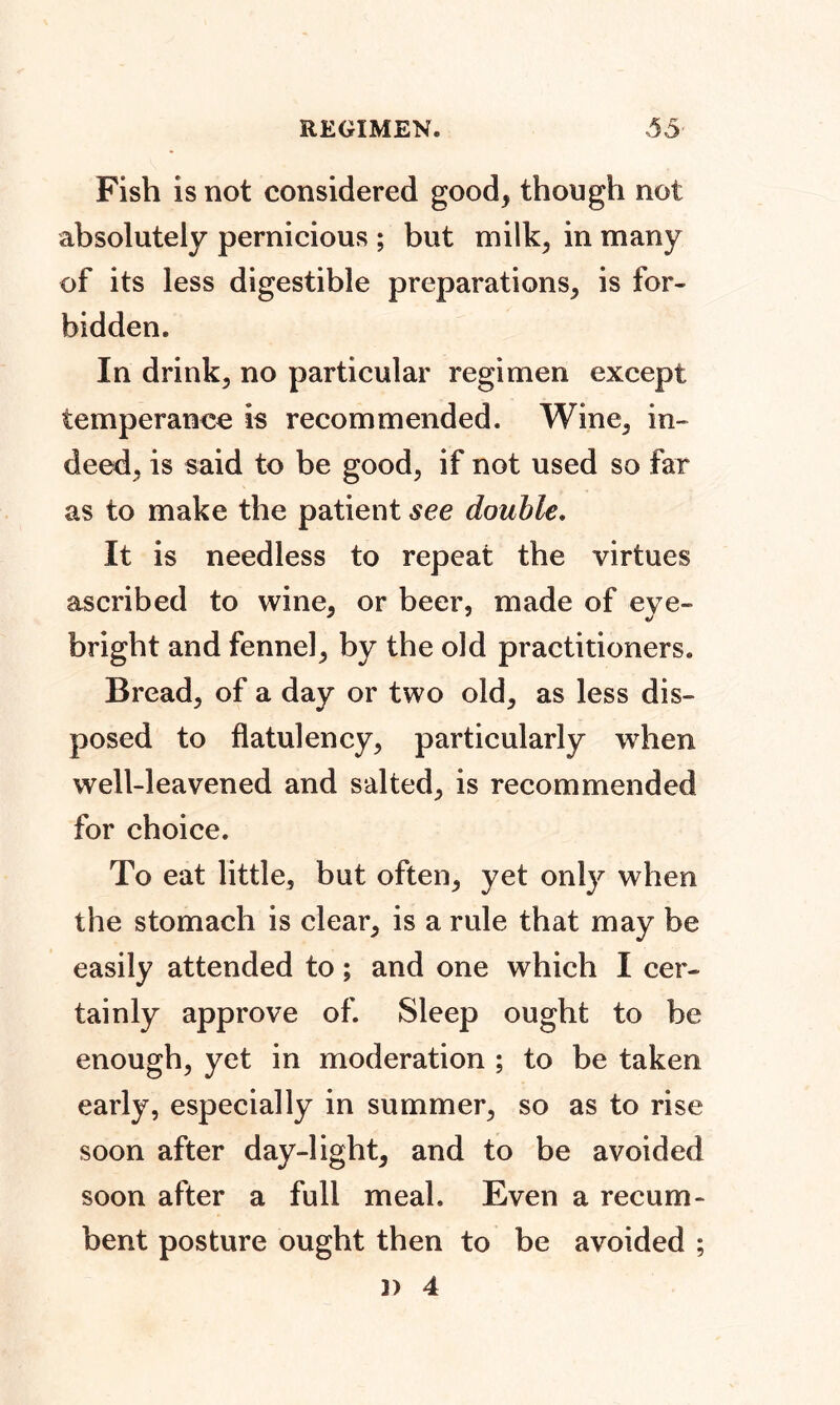 Fish is not considered good, though not absolutely pernicious ; but milk, in many of its less digestible preparations, is for- bidden. In drink, no particular regimen except temperance is recommended. Wine, in- deed, is said to be good, if not used so far as to make the patient see double. It is needless to repeat the virtues ascribed to wine, or beer, made of eve- bright and fennel, by the old practitioners. Bread, of a day or two old, as less dis- posed to flatulency, particularly when well-leavened and salted, is recommended for choice. To eat little, but often, yet only when the stomach is clear, is a rule that may be easily attended to; and one which I cer- tainly approve of. Sleep ought to be enough, yet in moderation ; to be taken early, especially in summer, so as to rise soon after day-light, and to be avoided soon after a full meal. Even a recum- bent posture ought then to be avoided ; 3) 4