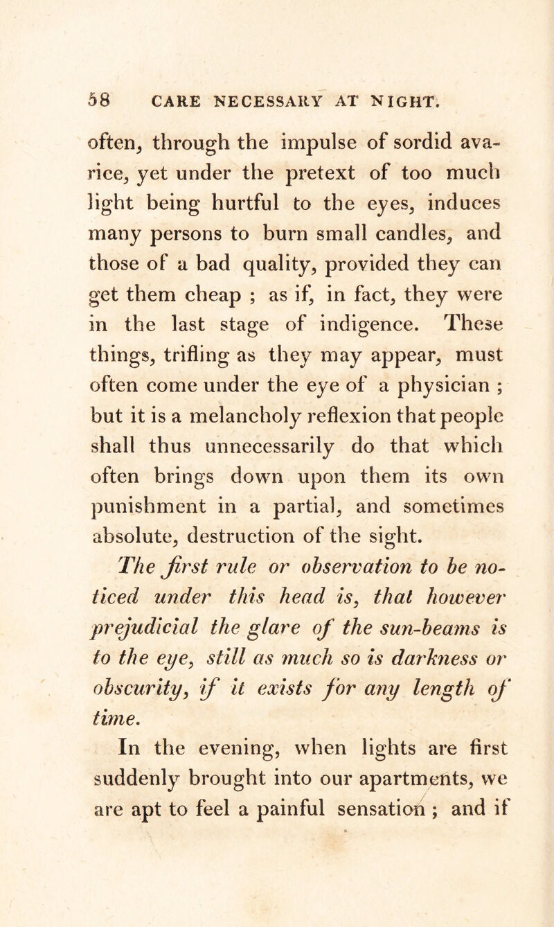 often, through the impulse of sordid ava- rice, yet under the pretext of too much light being hurtful to the eyes, induces many persons to burn small candles, and those of a bad quality, provided they can get them cheap ; as if, in fact, they were in the last stage of indigence. These things, trifling as they may appear, must often come under the eye of a physician ; but it is a melancholy reflexion that people shall thus unnecessarily do that which often brings down upon them its own punishment in a partial, and sometimes absolute, destruction of the sight. The Jirst rule or observation to be no- ticed under this head is, that however prejudicial the glare of the sun-beams is to the eye, still as much so is clarhness or obscurity, if it exists for any length of time. In the evening, when lights are first suddenly brought into our apartments, we are apt to feel a painful sensation ; and if