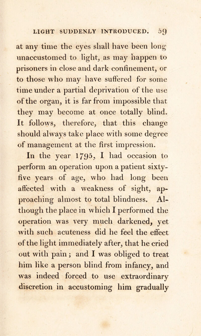 at any time the eyes shall have been long unaccustomed to light, as may happen to prisoners in close and dark confinement, or to those who may have suffered for some time under a partial deprivation of the use of the organ, it is far from impossible that they may become at once totally blind. It follows, therefore, that this change should always take place with some degree of management at the first impression. In the year 179 A* I had occasion to perform an operation upon a patient sixty- five years of age, who had long been affected with a weakness of sight, ap- proaching almost to total blindness. Al- though the place in which I performed the operation was very much darkened^ yet with such acuteness did he feel the effect of the light immediately after, that he cried out with pain; and I was obliged to treat him like a person blind from infancy, and was indeed forced to use extraordinary discretion in accustoming him gradually