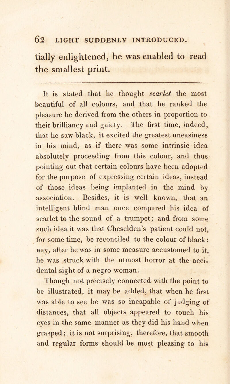 tially enlightened, he was enabled to read the smallest print. It is stated that he thought scarlet the most beautiful of all colours, and that he ranked the pleasure he derived from the others in proportion to their brilliancy and gaiety. The first time, indeed, that he saw black, it excited the greatest uneasiness in his mind, as if there was some intrinsic idea absolutely proceeding from this colour, and thus pointing out that certain colours have been adopted for the purpose of expressing certain ideas, instead of those ideas being implanted in the mind by association. Besides, it is well known, that an intelligent blind man once compared his idea of scarlet to the sound of a trumpet; and from some such idea it was that Cheselden’s patient could not, for some time, be reconciled to the colour of black: nay, after he was in some measure accustomed to it, he was struck with the utmost horror at the acci- dental sight of a negro woman. Though not precisely connected with the point to be illustrated, it may be added, that when he first was able to see he was so incapable of judging of distances, that all objects appeared to touch his eyes in the same manner as they did his hand when grasped; it is not surprising, therefore, that smooth and regular forms should be most pleasing to his