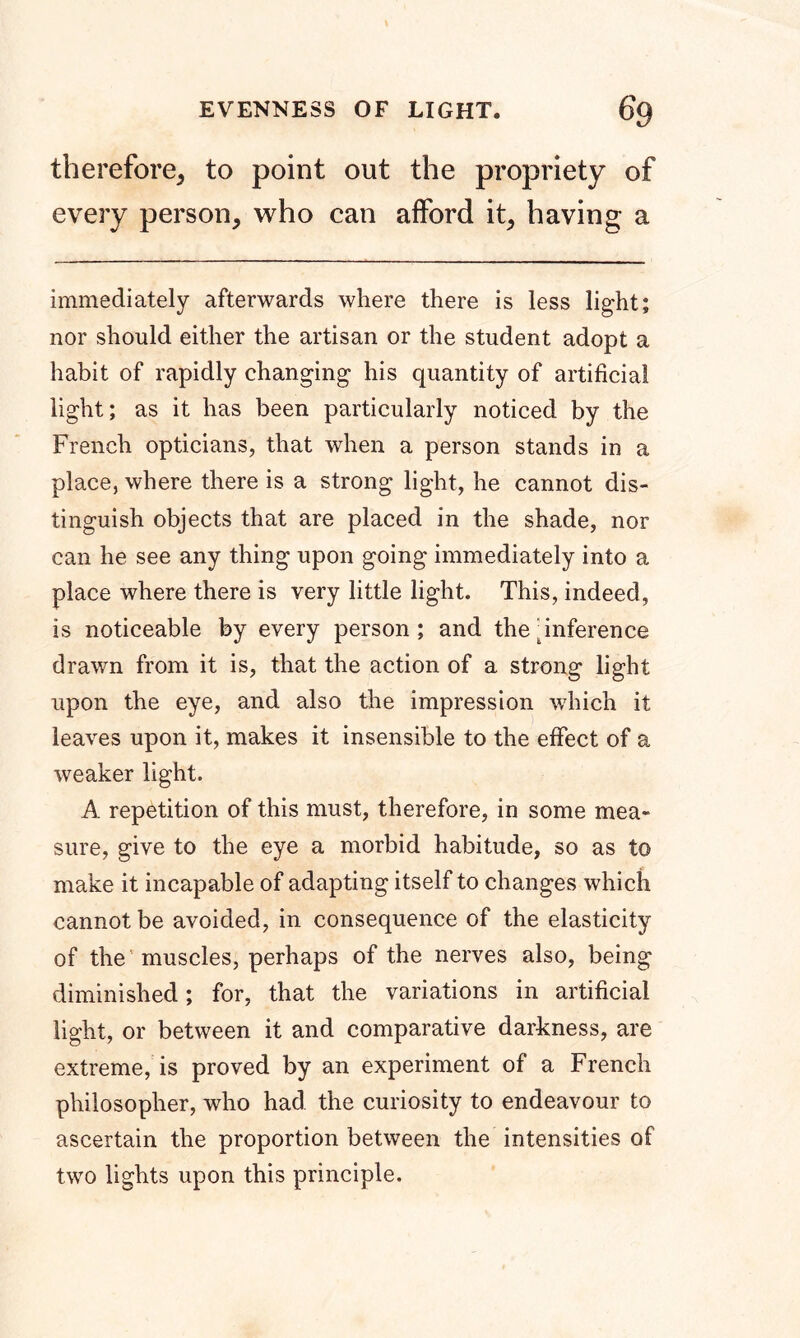 EVENNESS OF LIGHT. 6q therefore, to point out the propriety of every person, who can afford it, having a immediately afterwards where there is less light; nor should either the artisan or the student adopt a habit of rapidly changing his quantity of artificial light; as it has been particularly noticed by the French opticians, that when a person stands in a place, where there is a strong light, he cannot dis- tinguish objects that are placed in the shade, nor can he see any thing upon going immediately into a place where there is very little light. This, indeed, is noticeable by every person; and the inference drawn from it is, that the action of a strong light upon the eye, and also the impression which it leaves upon it, makes it insensible to the effect of a weaker light. A repetition of this must, therefore, in some mea- sure, give to the eye a morbid habitude, so as to make it incapable of adapting itself to changes which cannot be avoided, in consequence of the elasticity of the muscles, perhaps of the nerves also, being diminished; for, that the variations in artificial light, or between it and comparative darkness, are extreme, is proved by an experiment of a French philosopher, who had the curiosity to endeavour to ascertain the proportion between the intensities of two lights upon this principle.