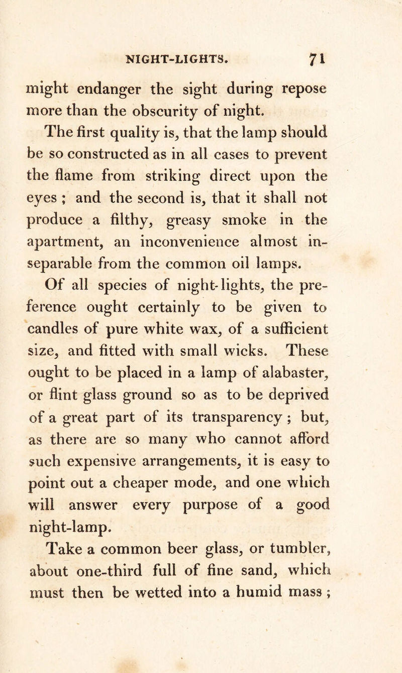 might endanger the sight during repose more than the obscurity of night. The first quality is, that the lamp should be so constructed as in all cases to prevent the flame from striking direct upon the eyes ; and the second is, that it shall not produce a filthy, greasy smoke in the apartment, an inconvenience almost in- separable from the common oil lamps. Of all species of night-lights, the pre- ference ought certainly to be given to candles of pure white wax, of a sufficient size, and fitted with small wicks. These ought to be placed in a lamp of alabaster, or flint glass ground so as to be deprived of a great part of its transparency ; but, as there are so many who cannot afford such expensive arrangements, it is easy to point out a cheaper mode, and one which will answer every purpose of a good night-lamp. Take a common beer glass, or tumbler, about one-third full of fine sand, which must then be wetted into a humid mass ;