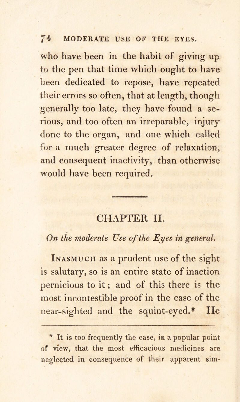 /4 MODERATE USE OF THE EYES. who have been in the habit of giving up to the pen that time which ought to have been dedicated to repose, have repeated their errors so often, that at length, though generally too late, they have found a se- rious, and too often an irreparable, injury done to the organ, and one which called for a much greater degree of relaxation, and consequent inactivity, than otherwise would have been required. CHAPTER II. On the moderate Use of the Eyes in general. Inasmuch as a prudent use of the sight is salutary, so is an entire state of inaction pernicious to it; and of this there is the most incontestible proof in the case of the near-sighted and the squint-eyed.* He * It is too frequently the case, in a popular point of view, that the most efficacious medicines are neglected in consequence of their apparent sim-