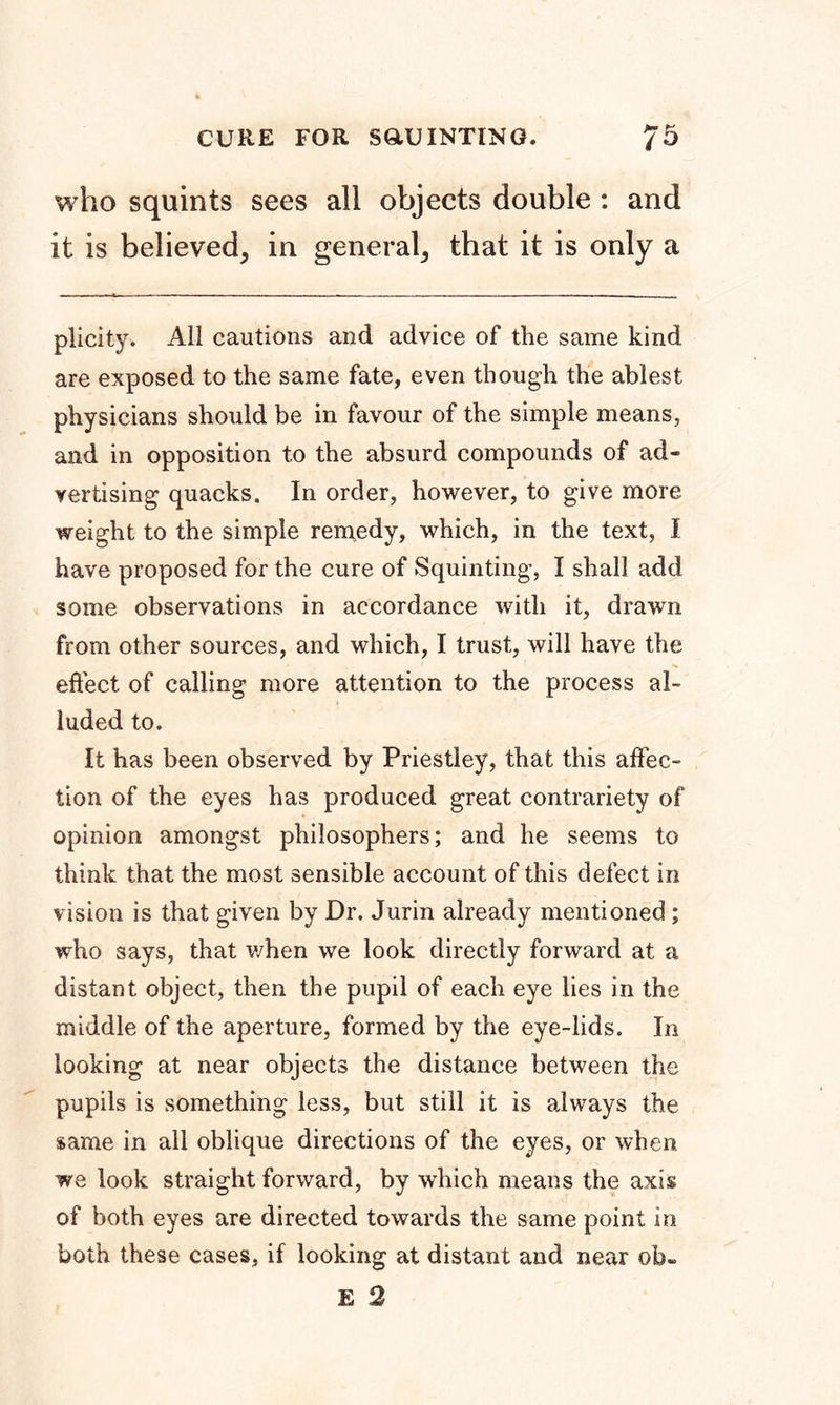 who squints sees all objects double : and it is believed, in general, that it is only a plicity. All cautions and advice of the same kind are exposed to the same fate, even though the ablest physicians should be in favour of the simple means, and in opposition to the absurd compounds of ad- vertising quacks. In order, however, to give more weight to the simple remedy, which, in the text, I have proposed for the cure of Squinting, I shall add some observations in accordance with it, drawn from other sources, and which, I trust, will have the effect of calling more attention to the process al- luded to. It has been observed by Priestley, that this affec- tion of the eyes has produced great contrariety of opinion amongst philosophers; and he seems to think that the most sensible account of this defect in vision is that given by Dr. Jurin already mentioned; who says, that when we look directly forward at a distant object, then the pupil of each eye lies in the middle of the aperture, formed by the eye-lids. In looking at near objects the distance between the pupils is something less, but still it is always the same in all oblique directions of the eyes, or when we look straight forward, by which means the axis of both eyes are directed towards the same point in both these cases, if looking at distant and near ©b»