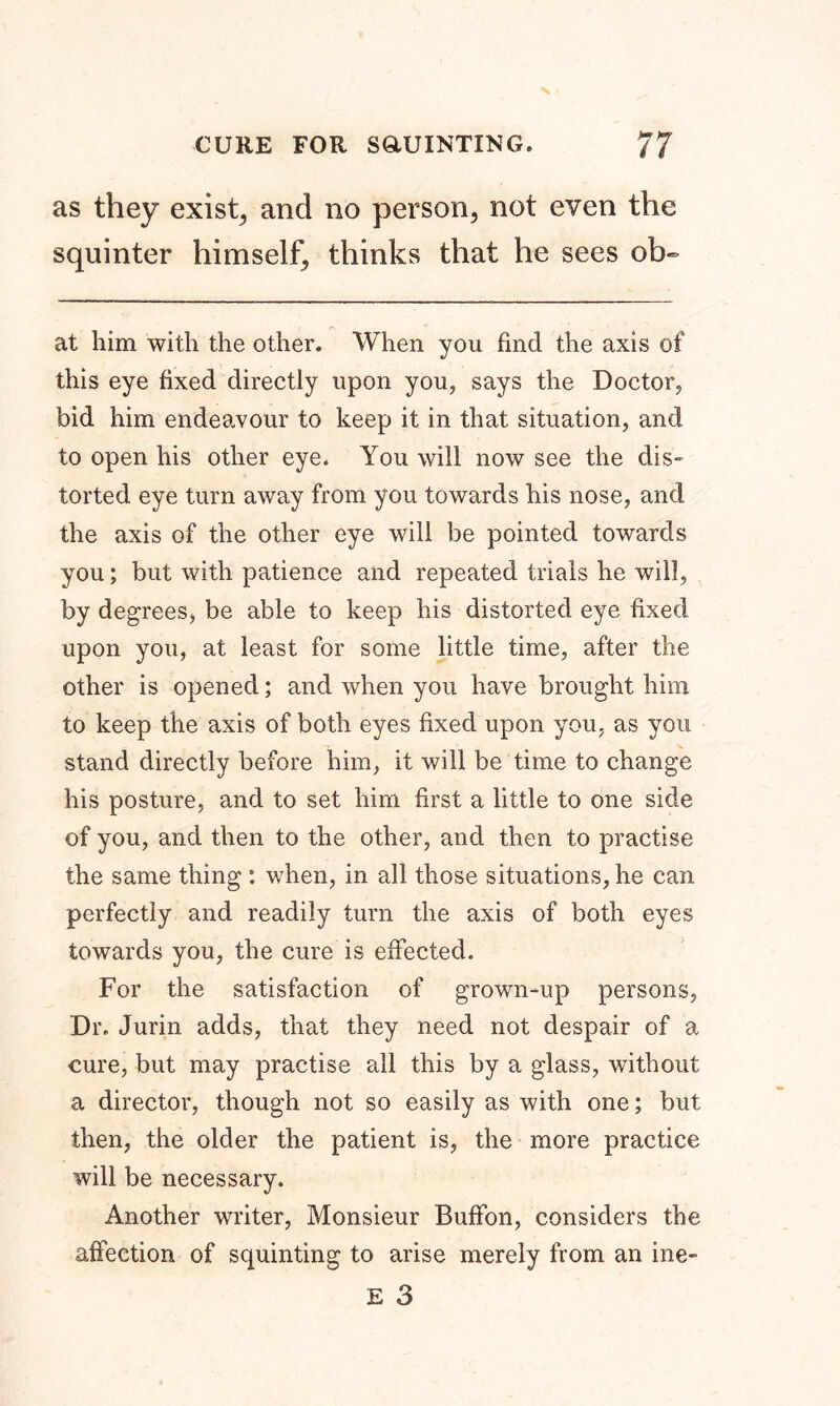 as they exists and no person, not even the squinter himself, thinks that he sees ol> at him with the other. When you find the axis of this eye fixed directly upon you, says the Doctor, bid him endeavour to keep it in that situation, and to open his other eye. You will now see the dis- torted eye turn away from you towards his nose, and the axis of the other eye will be pointed towards you; but with patience and repeated trials he will, by degrees, be able to keep his distorted eye fixed upon you, at least for some little time, after the other is opened; and when you have brought him to keep the axis of both eyes fixed upon you, as you stand directly before him, it will be time to change his posture, and to set him first a little to one side of you, and then to the other, and then to practise the same thing : when, in all those situations, he can perfectly and readily turn the axis of both eyes towards you, the cure is effected. For the satisfaction of grown-up persons, Dr. Jurin adds, that they need not despair of a cure, but may practise all this by a glass, without a director, though not so easily as with one; but then, the older the patient is, the more practice will be necessary. Another writer, Monsieur Buffon, considers the affection of squinting to arise merely from an ine-
