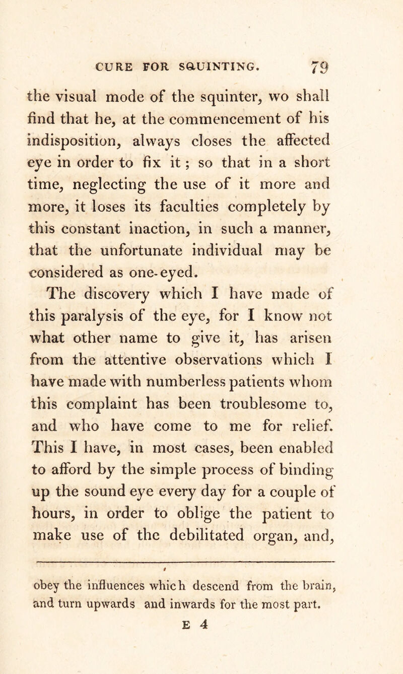 the visual mode of the squinter, wo shall find that he, at the commencement of his indisposition, always closes the affected eye in order to fix it; so that in a short time, neglecting the use of it more and more, it loses its faculties completely by this constant inaction, in such a manner, that the unfortunate individual may be considered as one-eyed. The discovery which I have made of this paralysis of the eye, for I know not what other name to give it, has arisen from the attentive observations which I have made with numberless patients whom this complaint has been troublesome to, and who have come to me for relief. This I have, in most cases, been enabled to afford by the simple process of binding up the sound eye every day for a couple of hours, in order to oblige the patient to make use of the debilitated organ, and, obey the influences which descend from the brain, and turn upwards and inwards for the most part.