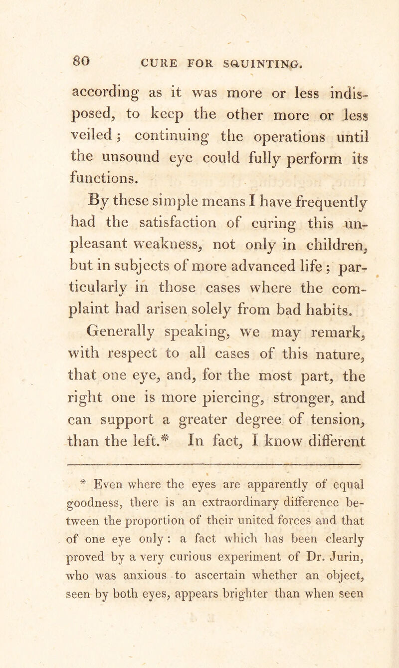 according as it was more or less indis- posed, to keep the other more or less veiled; continuing the operations until the unsound eye could fully perform its functions. By these simple means I have frequently had the satisfaction of curing this un- pleasant weakness, not only in children, but in subjects of more advanced life : par- ticularly in those cases where the com- plaint had arisen solely from bad habits. Generally speaking, we may remark, with respect to all cases of this nature, that one eye, and, for the most part, the right one is more piercing, stronger, and can support a greater degree of tension, than the ieft.# In fact, I know different * Even where the eyes are apparently of equal goodness, there is an extraordinary difference be- tween the proportion of their united forces and that of one eye only : a fact which has been clearly proved by a very curious experiment of Dr. Jurin, who was anxious to ascertain whether an object, seen by both eyes, appears brighter than when seen
