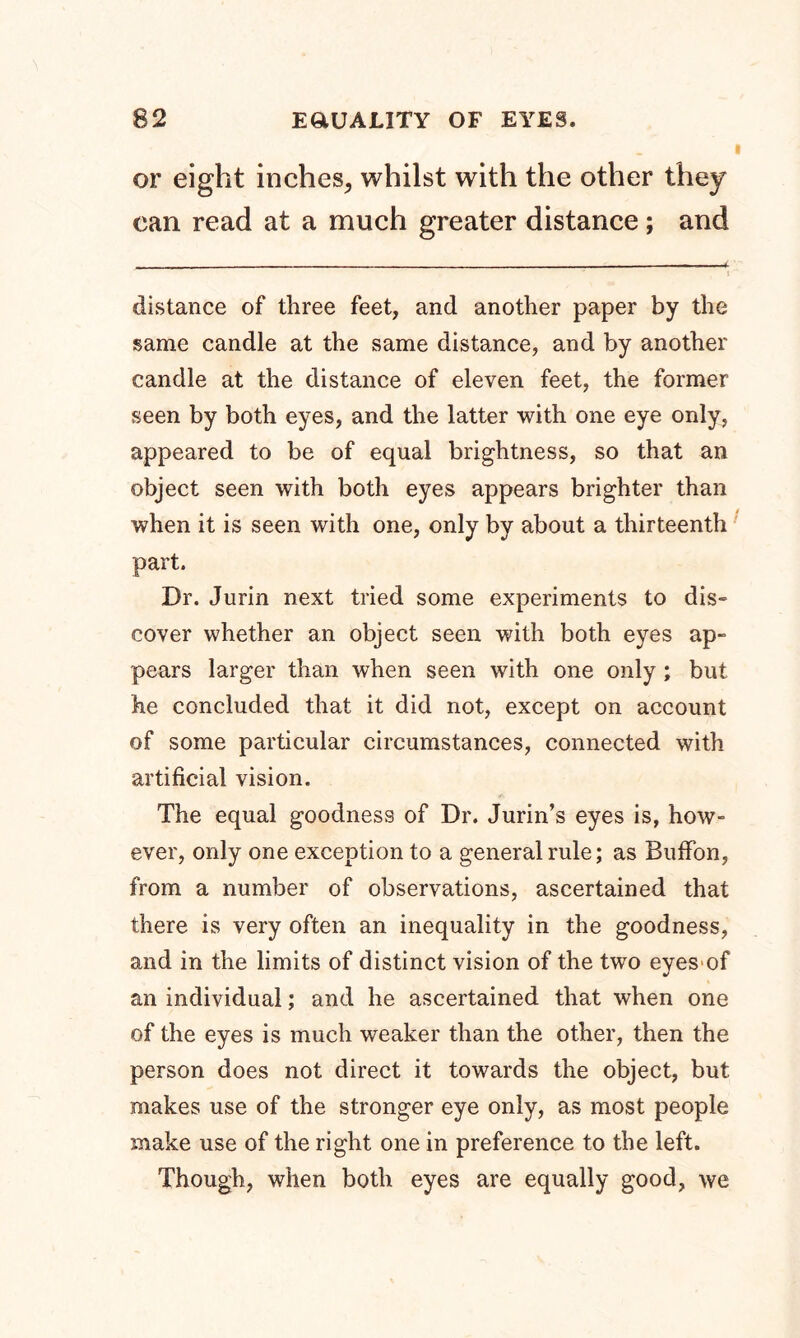 or eight inches, whilst with the other they can read at a much greater distance; and ■■■■ — ■ --4 i ' distance of three feet, and another paper by the same candle at the same distance, and by another candle at the distance of eleven feet, the former seen by both eyes, and the latter with one eye only, appeared to be of equal brightness, so that an object seen with both eyes appears brighter than when it is seen with one, only by about a thirteenth part. Dr. Jurin next tried some experiments to dis- cover whether an object seen with both eyes ap- pears larger than when seen with one only ; but he concluded that it did not, except on account of some particular circumstances, connected with artificial vision. The equal goodness of Dr. Jurin’s eyes is, how- ever, only one exception to a general rule; as Buffon, from a number of observations, ascertained that there is very often an inequality in the goodness, and in the limits of distinct vision of the two eyes of an individual; and he ascertained that when one of the eyes is much weaker than the other, then the person does not direct it towards the object, but makes use of the stronger eye only, as most people make use of the right one in preference to the left. Though, when both eyes are equally good, we
